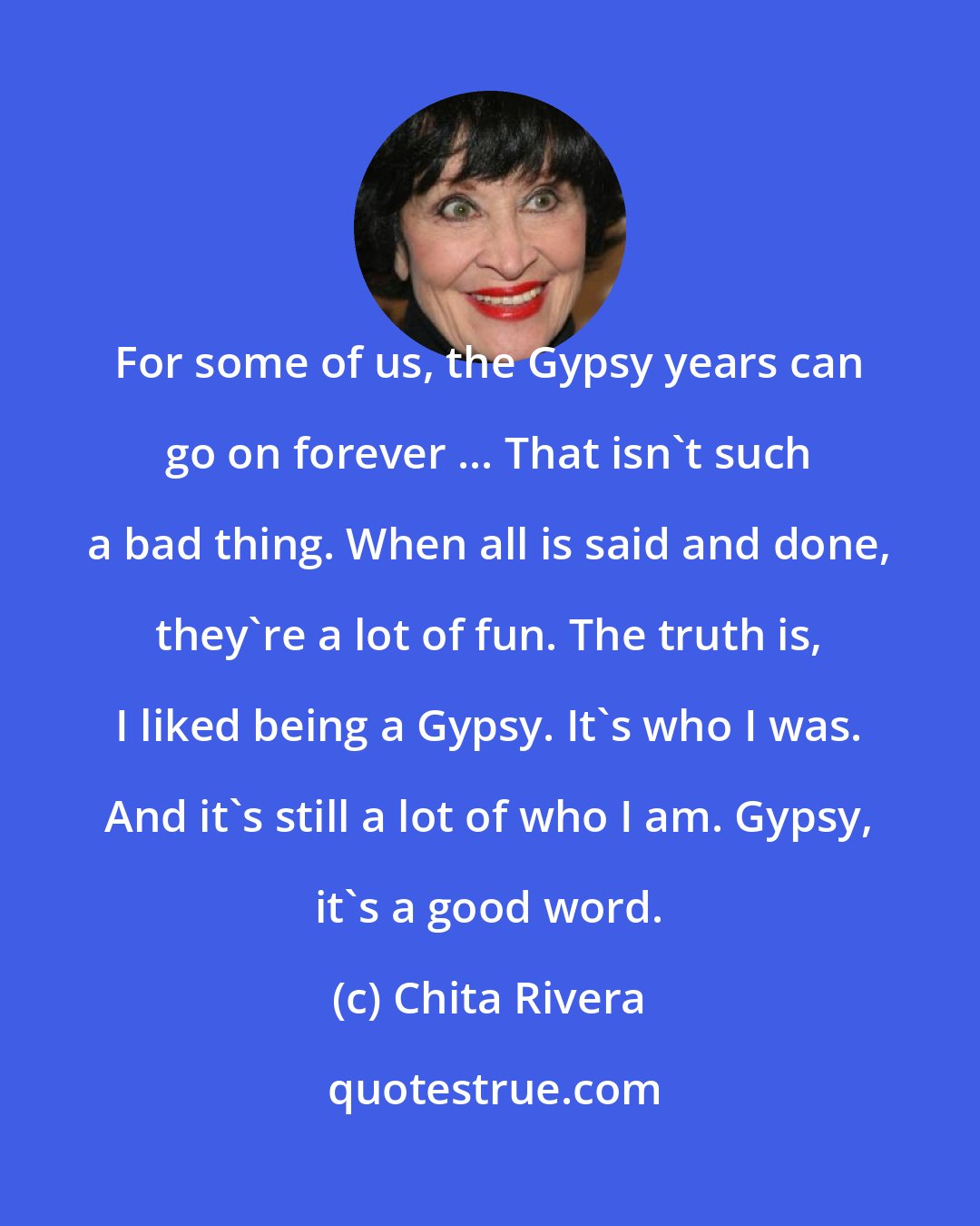 Chita Rivera: For some of us, the Gypsy years can go on forever ... That isn't such a bad thing. When all is said and done, they're a lot of fun. The truth is, I liked being a Gypsy. It's who I was. And it's still a lot of who I am. Gypsy, it's a good word.