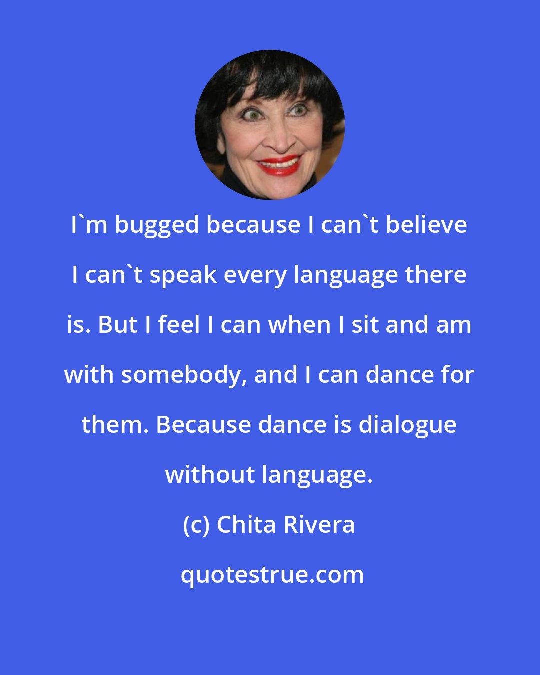 Chita Rivera: I'm bugged because I can't believe I can't speak every language there is. But I feel I can when I sit and am with somebody, and I can dance for them. Because dance is dialogue without language.