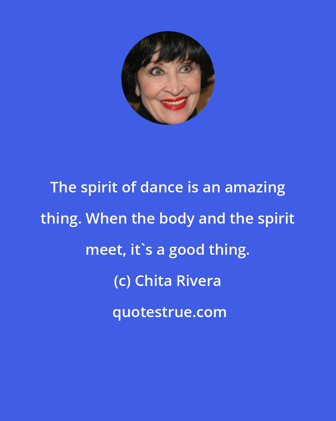 Chita Rivera: The spirit of dance is an amazing thing. When the body and the spirit meet, it's a good thing.
