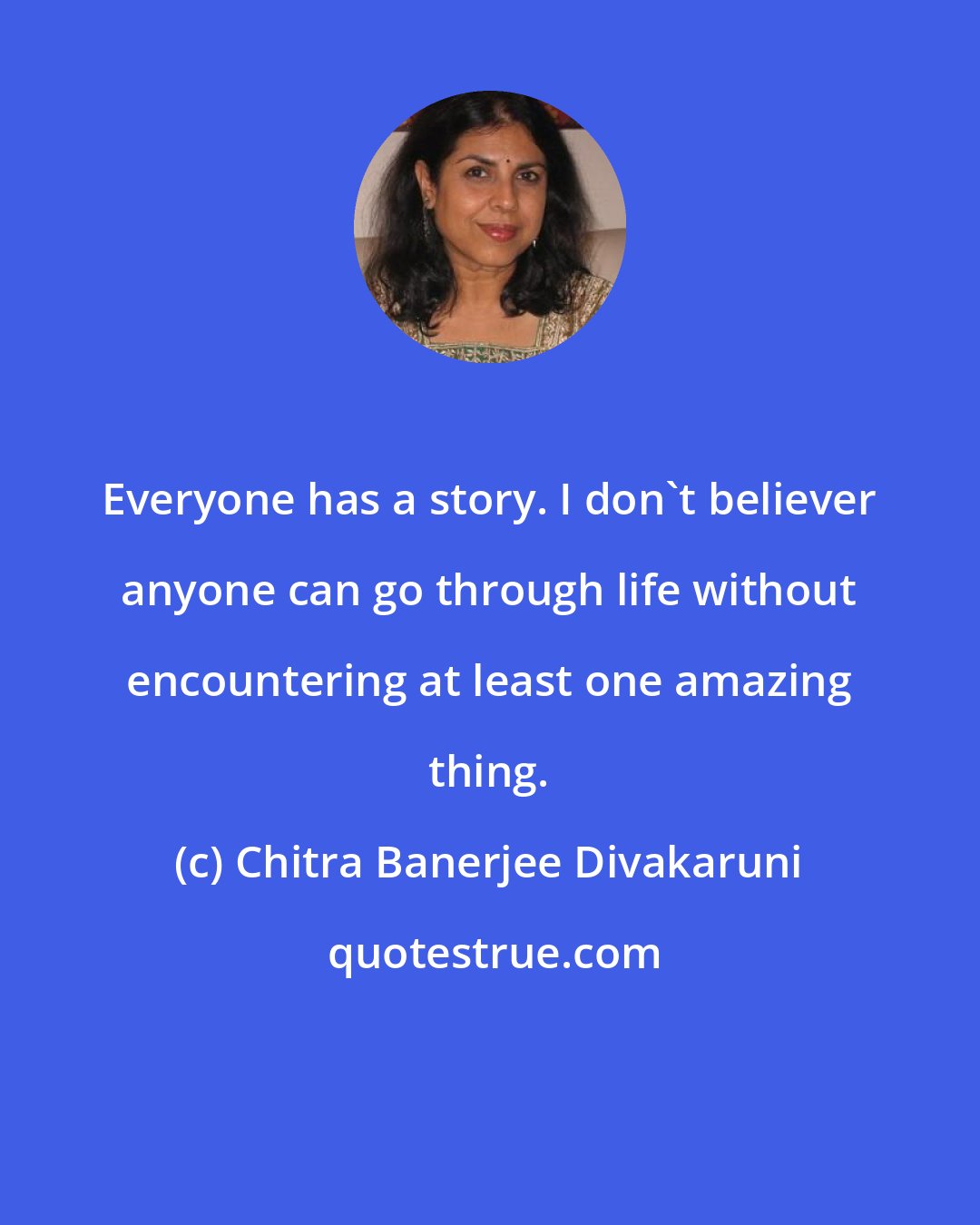 Chitra Banerjee Divakaruni: Everyone has a story. I don't believer anyone can go through life without encountering at least one amazing thing.
