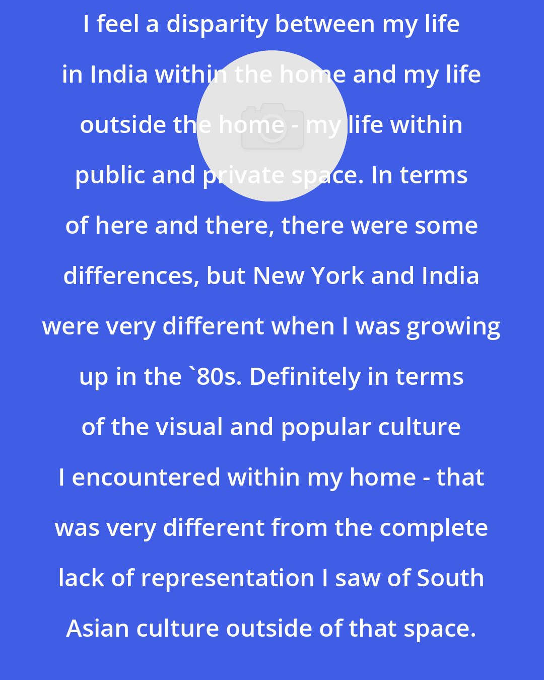 Chitra Ganesh: I feel a disparity between my life in India within the home and my life outside the home - my life within public and private space. In terms of here and there, there were some differences, but New York and India were very different when I was growing up in the '80s. Definitely in terms of the visual and popular culture I encountered within my home - that was very different from the complete lack of representation I saw of South Asian culture outside of that space.