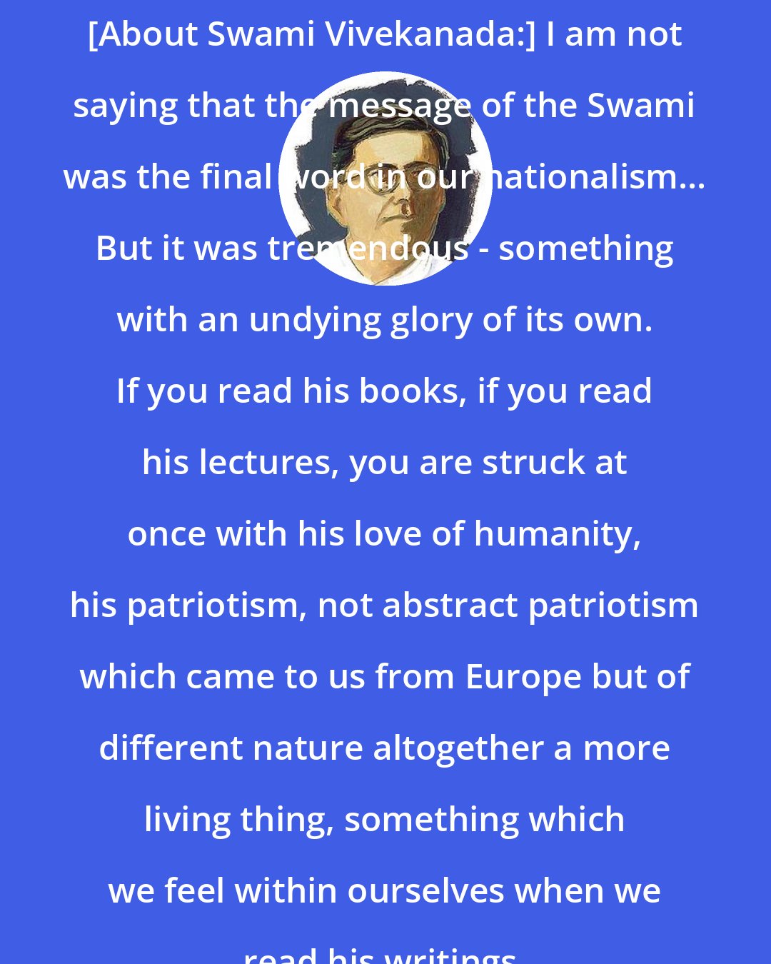 Chittaranjan Das: [About Swami Vivekanada:] I am not saying that the message of the Swami was the final word in our nationalism... But it was tremendous - something with an undying glory of its own. If you read his books, if you read his lectures, you are struck at once with his love of humanity, his patriotism, not abstract patriotism which came to us from Europe but of different nature altogether a more living thing, something which we feel within ourselves when we read his writings.