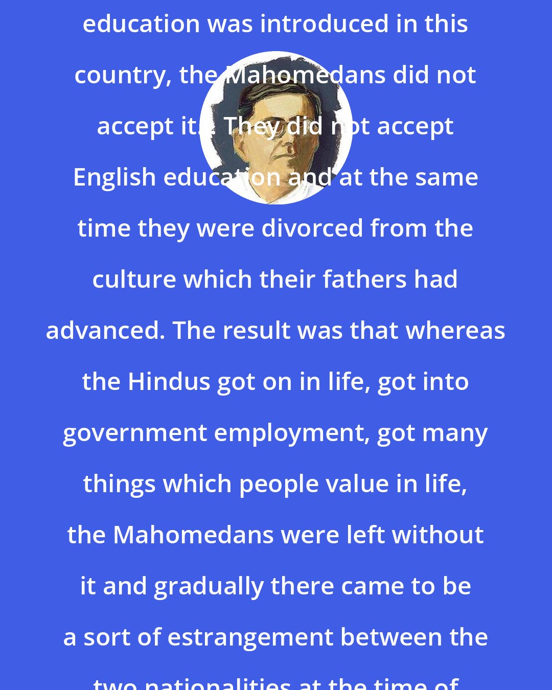 Chittaranjan Das: In the days of Ram Mohan Roy when English education was introduced in this country, the Mahomedans did not accept it... They did not accept English education and at the same time they were divorced from the culture which their fathers had advanced. The result was that whereas the Hindus got on in life, got into government employment, got many things which people value in life, the Mahomedans were left without it and gradually there came to be a sort of estrangement between the two nationalities at the time of the Swadeshi movement.