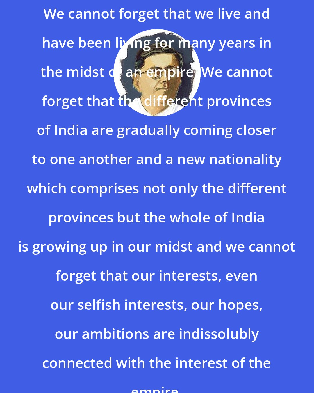 Chittaranjan Das: We cannot forget that we live and have been living for many years in the midst of an empire. We cannot forget that the different provinces of India are gradually coming closer to one another and a new nationality which comprises not only the different provinces but the whole of India is growing up in our midst and we cannot forget that our interests, even our selfish interests, our hopes, our ambitions are indissolubly connected with the interest of the empire.