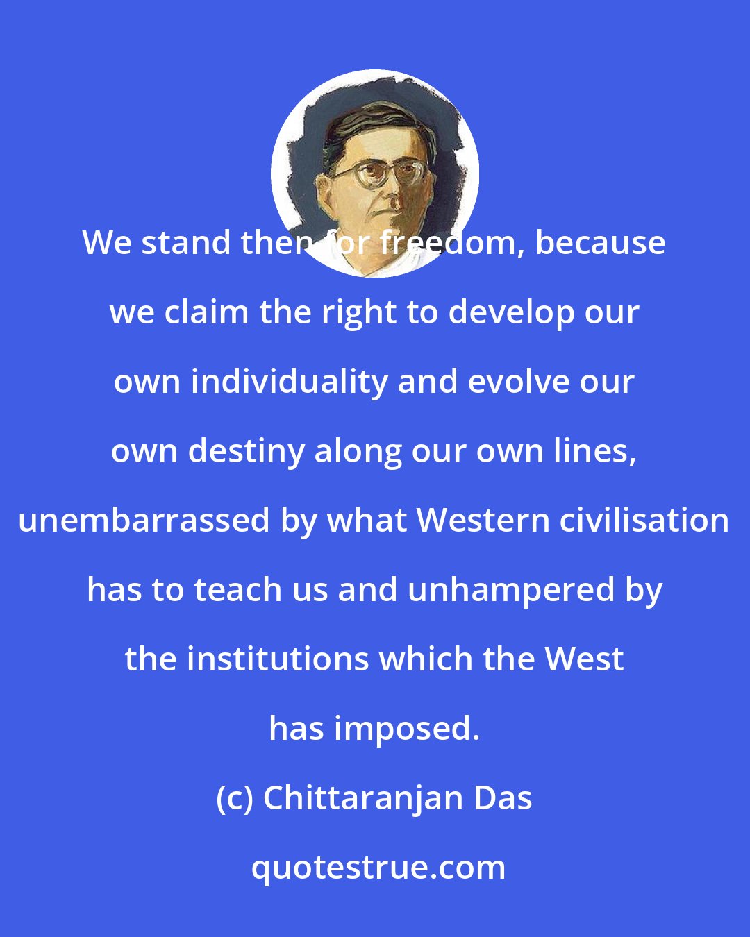 Chittaranjan Das: We stand then for freedom, because we claim the right to develop our own individuality and evolve our own destiny along our own lines, unembarrassed by what Western civilisation has to teach us and unhampered by the institutions which the West has imposed.