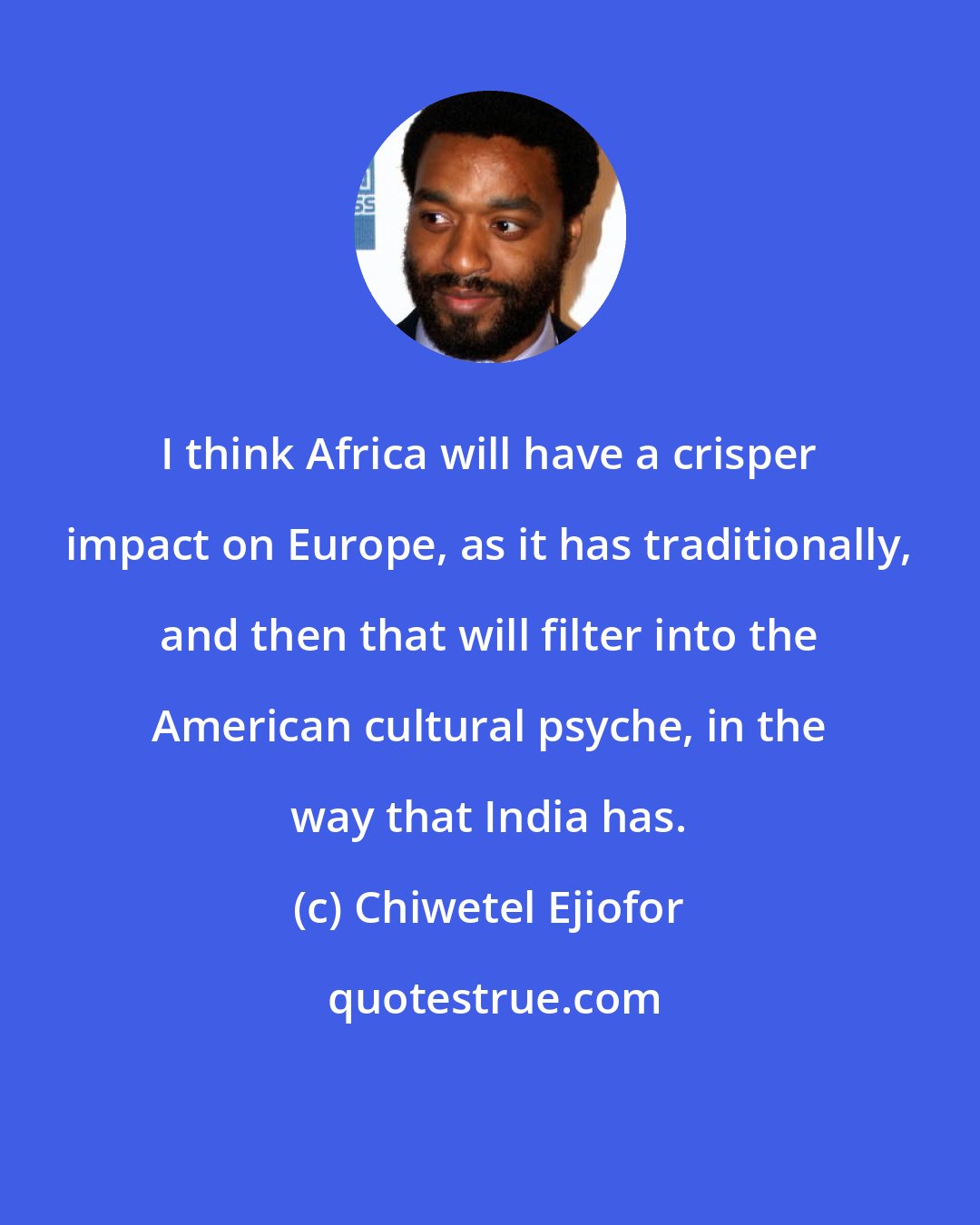 Chiwetel Ejiofor: I think Africa will have a crisper impact on Europe, as it has traditionally, and then that will filter into the American cultural psyche, in the way that India has.