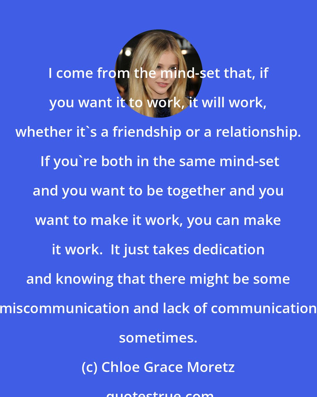 Chloe Grace Moretz: I come from the mind-set that, if you want it to work, it will work, whether it's a friendship or a relationship.  If you're both in the same mind-set and you want to be together and you want to make it work, you can make it work.  It just takes dedication and knowing that there might be some miscommunication and lack of communication sometimes.