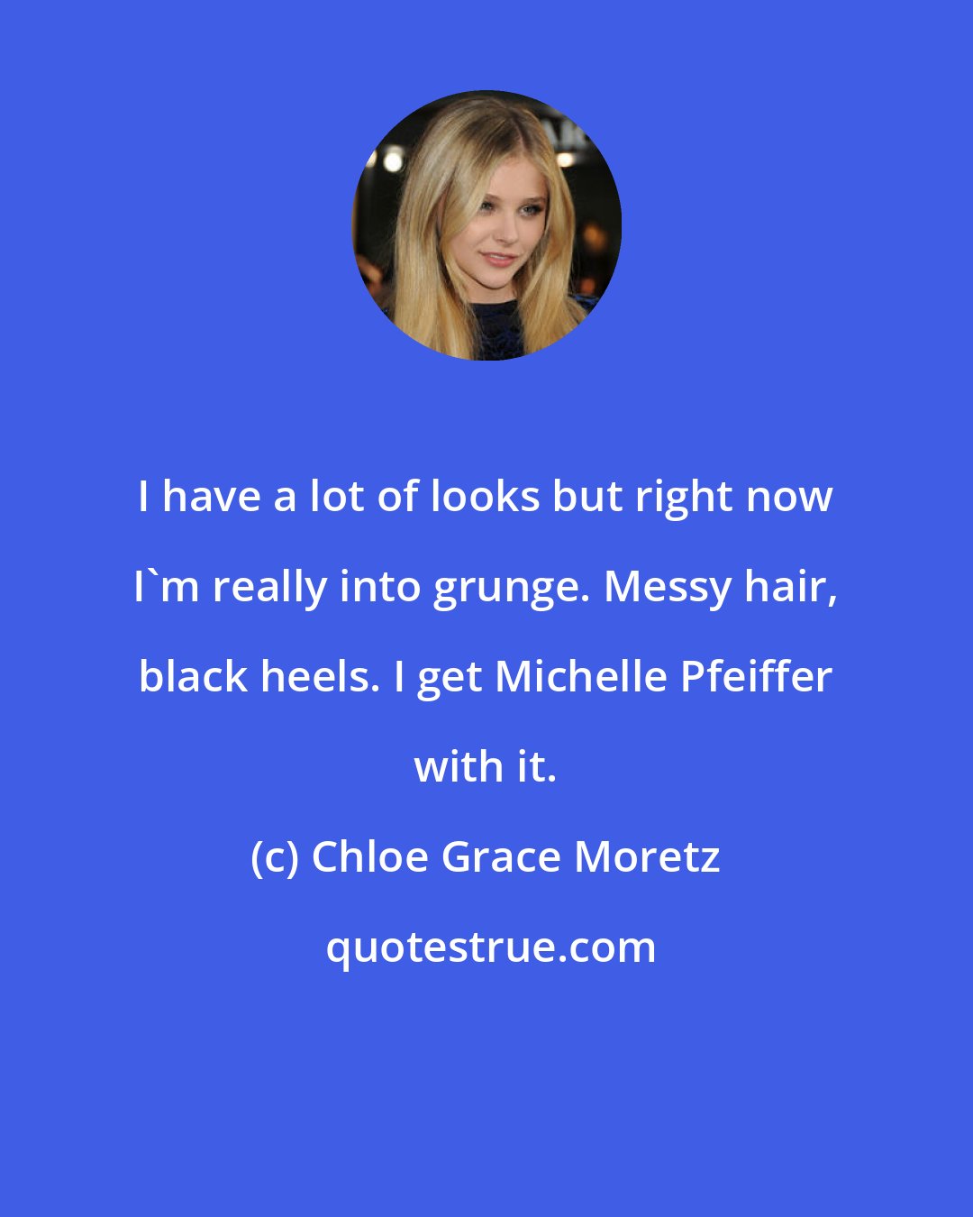 Chloe Grace Moretz: I have a lot of looks but right now I'm really into grunge. Messy hair, black heels. I get Michelle Pfeiffer with it.