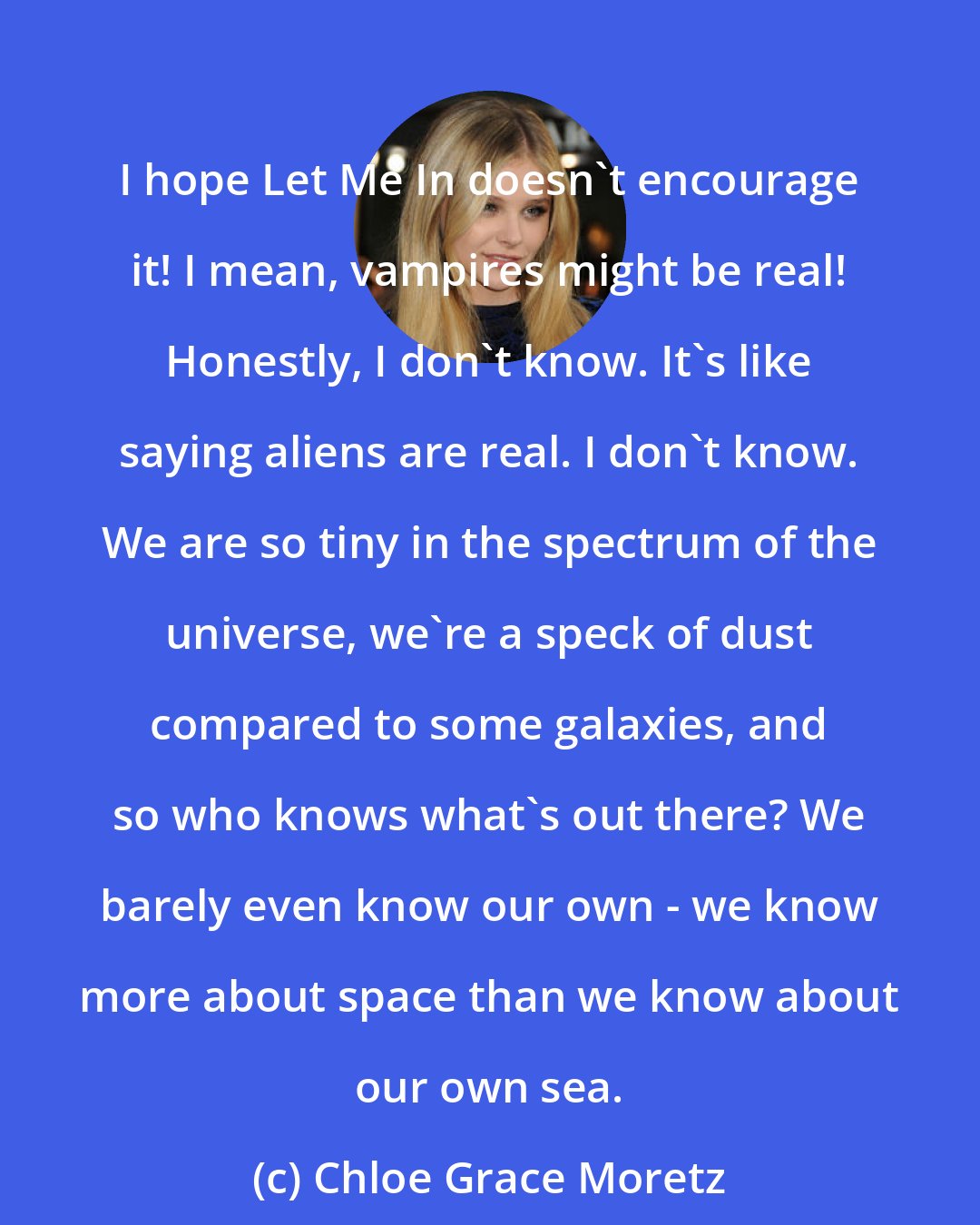 Chloe Grace Moretz: I hope Let Me In doesn't encourage it! I mean, vampires might be real! Honestly, I don't know. It's like saying aliens are real. I don't know. We are so tiny in the spectrum of the universe, we're a speck of dust compared to some galaxies, and so who knows what's out there? We barely even know our own - we know more about space than we know about our own sea.