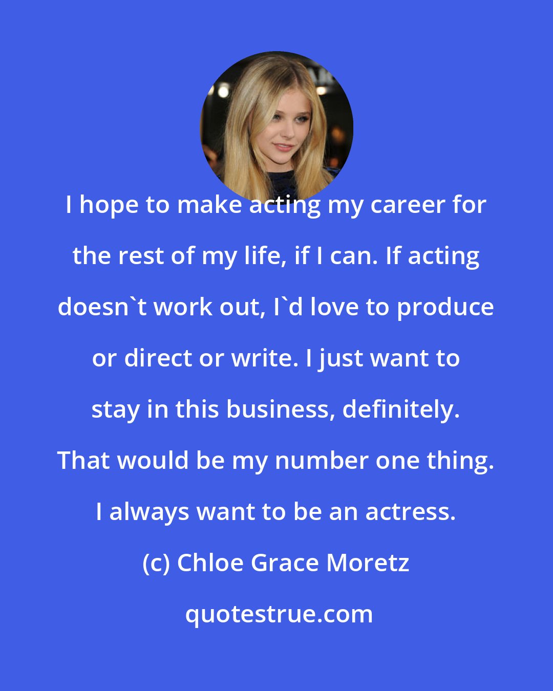 Chloe Grace Moretz: I hope to make acting my career for the rest of my life, if I can. If acting doesn't work out, I'd love to produce or direct or write. I just want to stay in this business, definitely. That would be my number one thing. I always want to be an actress.