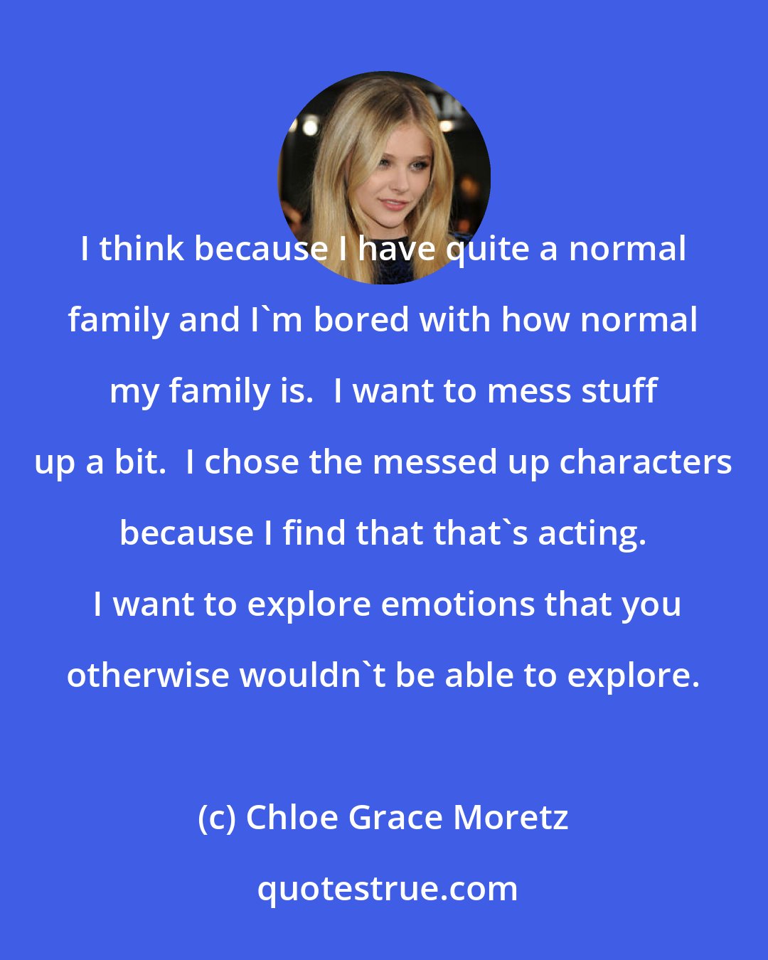 Chloe Grace Moretz: I think because I have quite a normal family and I'm bored with how normal my family is.  I want to mess stuff up a bit.  I chose the messed up characters because I find that that's acting.  I want to explore emotions that you otherwise wouldn't be able to explore.