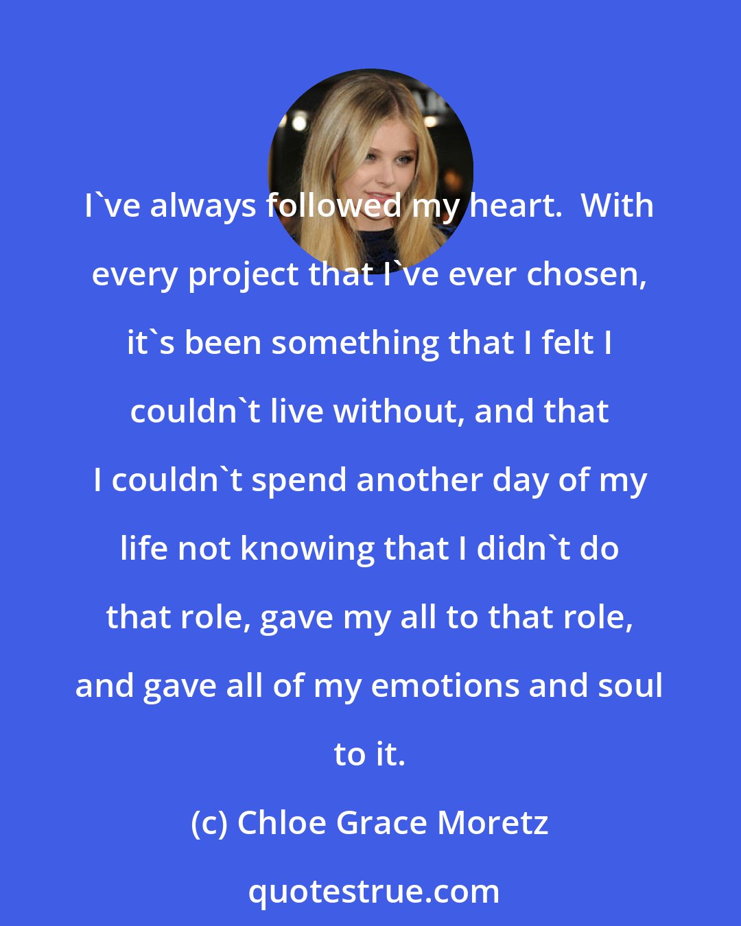 Chloe Grace Moretz: I've always followed my heart.  With every project that I've ever chosen, it's been something that I felt I couldn't live without, and that I couldn't spend another day of my life not knowing that I didn't do that role, gave my all to that role, and gave all of my emotions and soul to it.