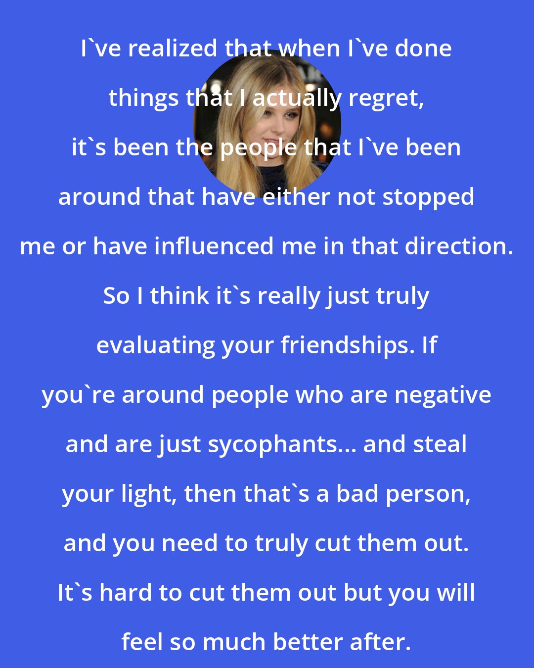 Chloe Grace Moretz: I've realized that when I've done things that I actually regret, it's been the people that I've been around that have either not stopped me or have influenced me in that direction. So I think it's really just truly evaluating your friendships. If you're around people who are negative and are just sycophants... and steal your light, then that's a bad person, and you need to truly cut them out. It's hard to cut them out but you will feel so much better after.