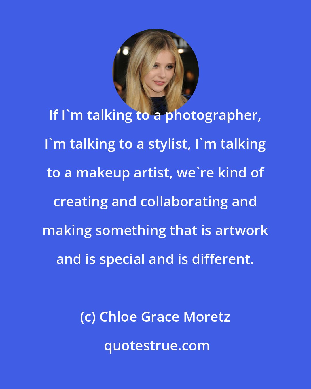 Chloe Grace Moretz: If I'm talking to a photographer, I'm talking to a stylist, I'm talking to a makeup artist, we're kind of creating and collaborating and making something that is artwork and is special and is different.