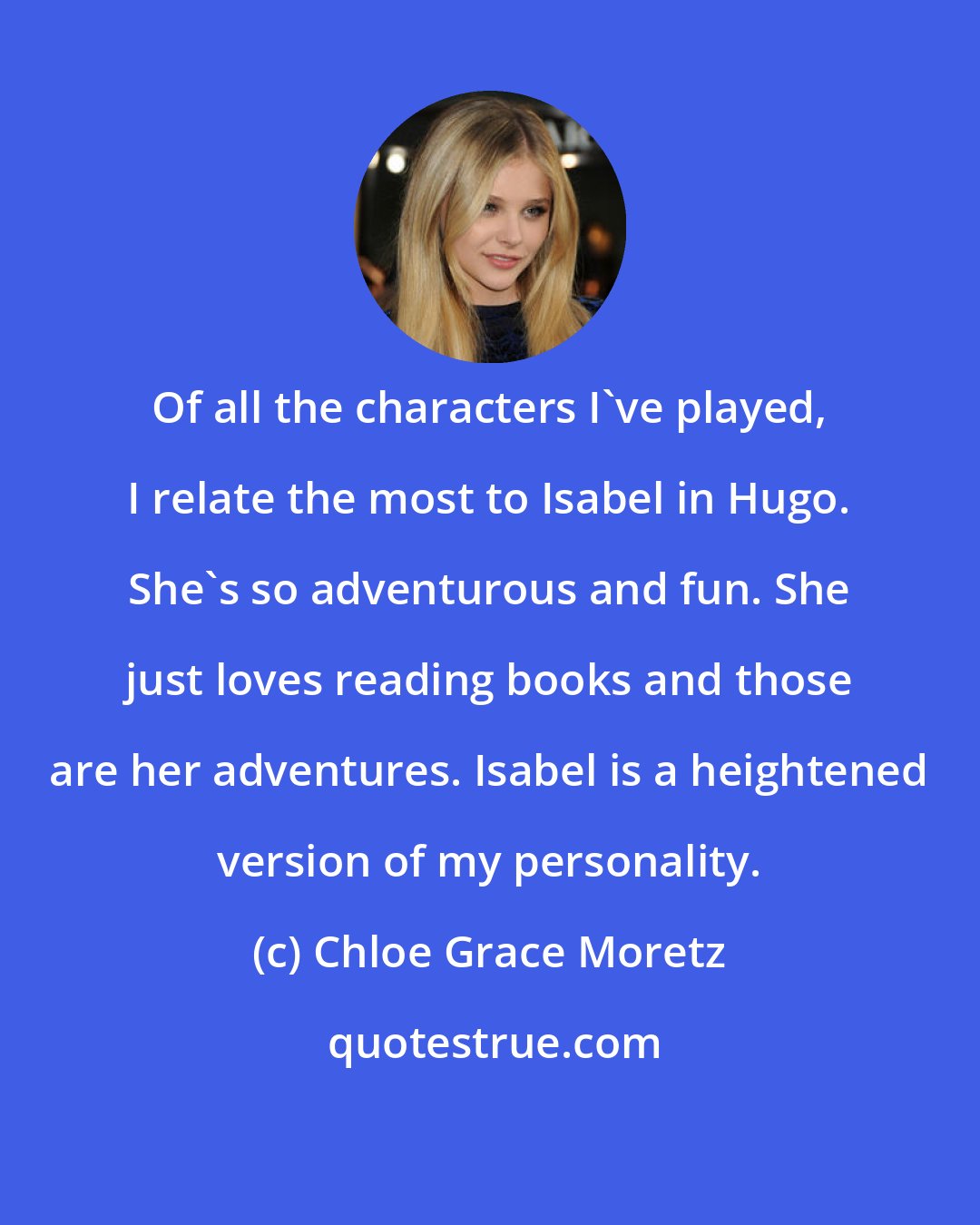 Chloe Grace Moretz: Of all the characters I've played, I relate the most to Isabel in Hugo. She's so adventurous and fun. She just loves reading books and those are her adventures. Isabel is a heightened version of my personality.