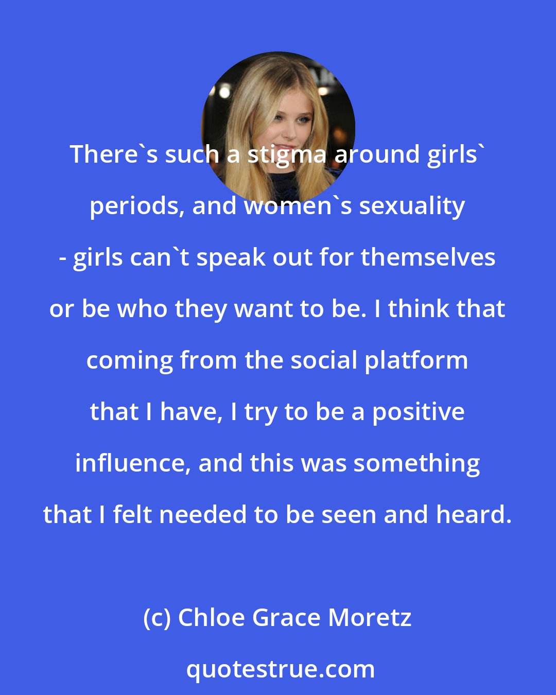 Chloe Grace Moretz: There's such a stigma around girls' periods, and women's sexuality - girls can't speak out for themselves or be who they want to be. I think that coming from the social platform that I have, I try to be a positive influence, and this was something that I felt needed to be seen and heard.