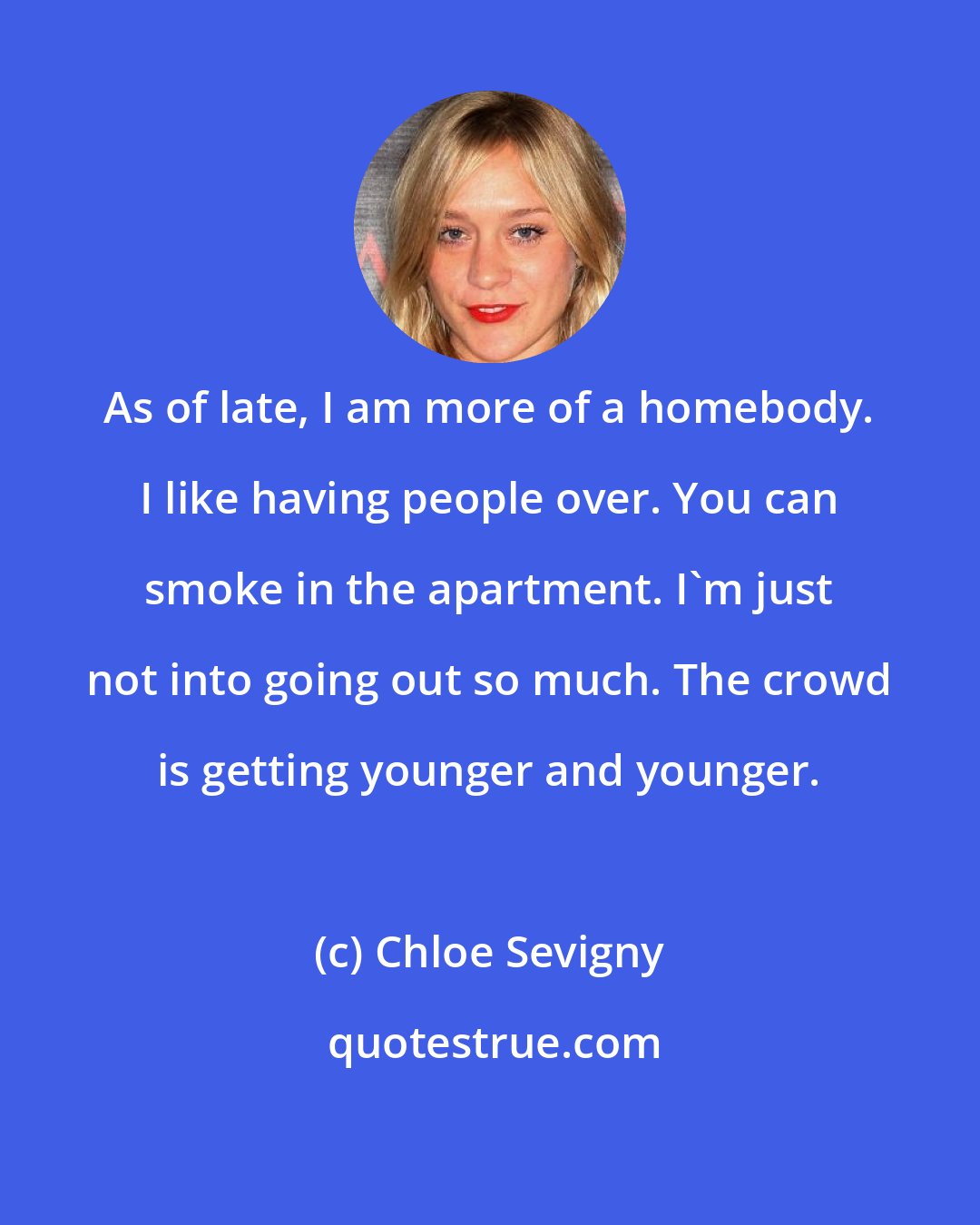 Chloe Sevigny: As of late, I am more of a homebody. I like having people over. You can smoke in the apartment. I'm just not into going out so much. The crowd is getting younger and younger.