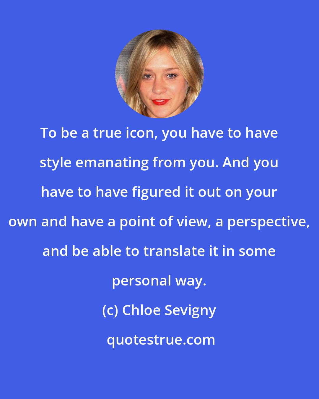 Chloe Sevigny: To be a true icon, you have to have style emanating from you. And you have to have figured it out on your own and have a point of view, a perspective, and be able to translate it in some personal way.