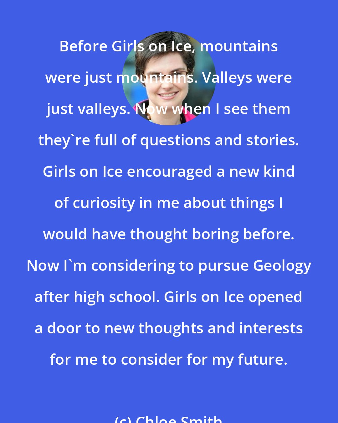 Chloe Smith: Before Girls on Ice, mountains were just mountains. Valleys were just valleys. Now when I see them they're full of questions and stories. Girls on Ice encouraged a new kind of curiosity in me about things I would have thought boring before. Now I'm considering to pursue Geology after high school. Girls on Ice opened a door to new thoughts and interests for me to consider for my future.