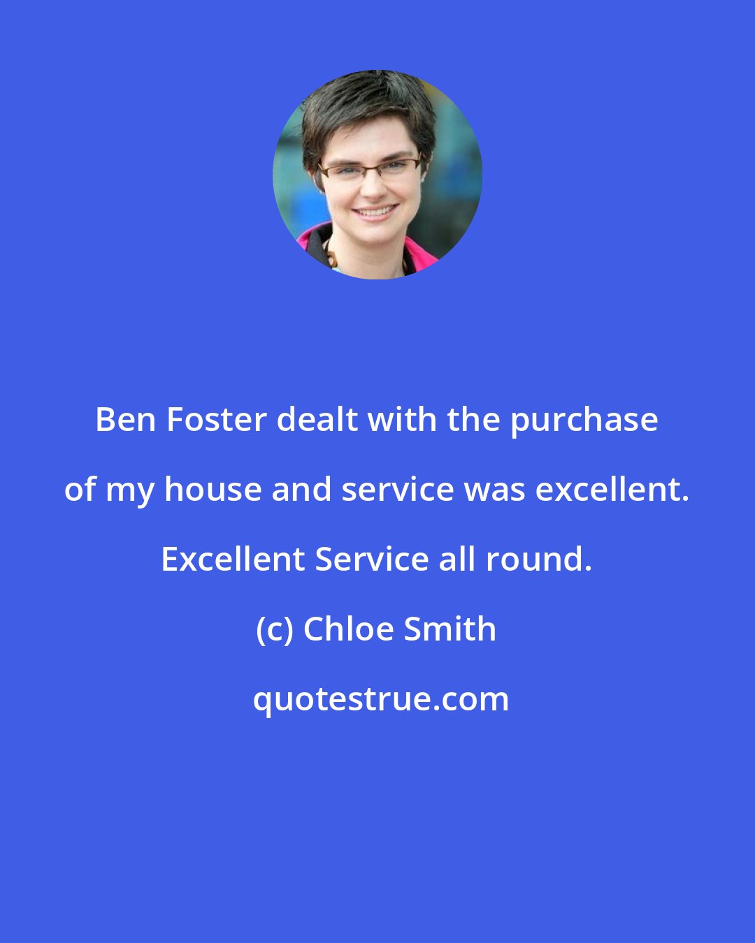 Chloe Smith: Ben Foster dealt with the purchase of my house and service was excellent. Excellent Service all round.