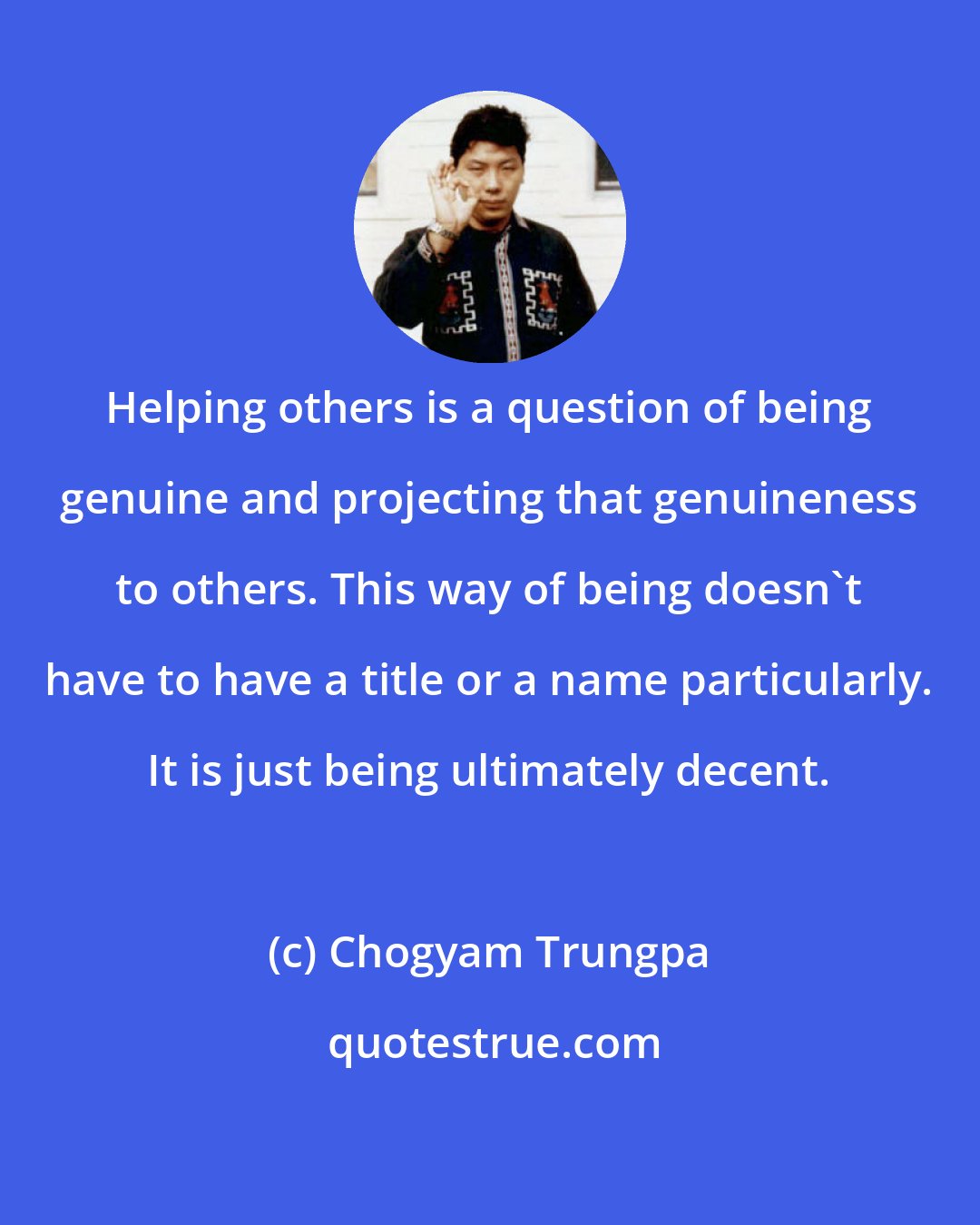 Chogyam Trungpa: Helping others is a question of being genuine and projecting that genuineness to others. This way of being doesn't have to have a title or a name particularly. It is just being ultimately decent.