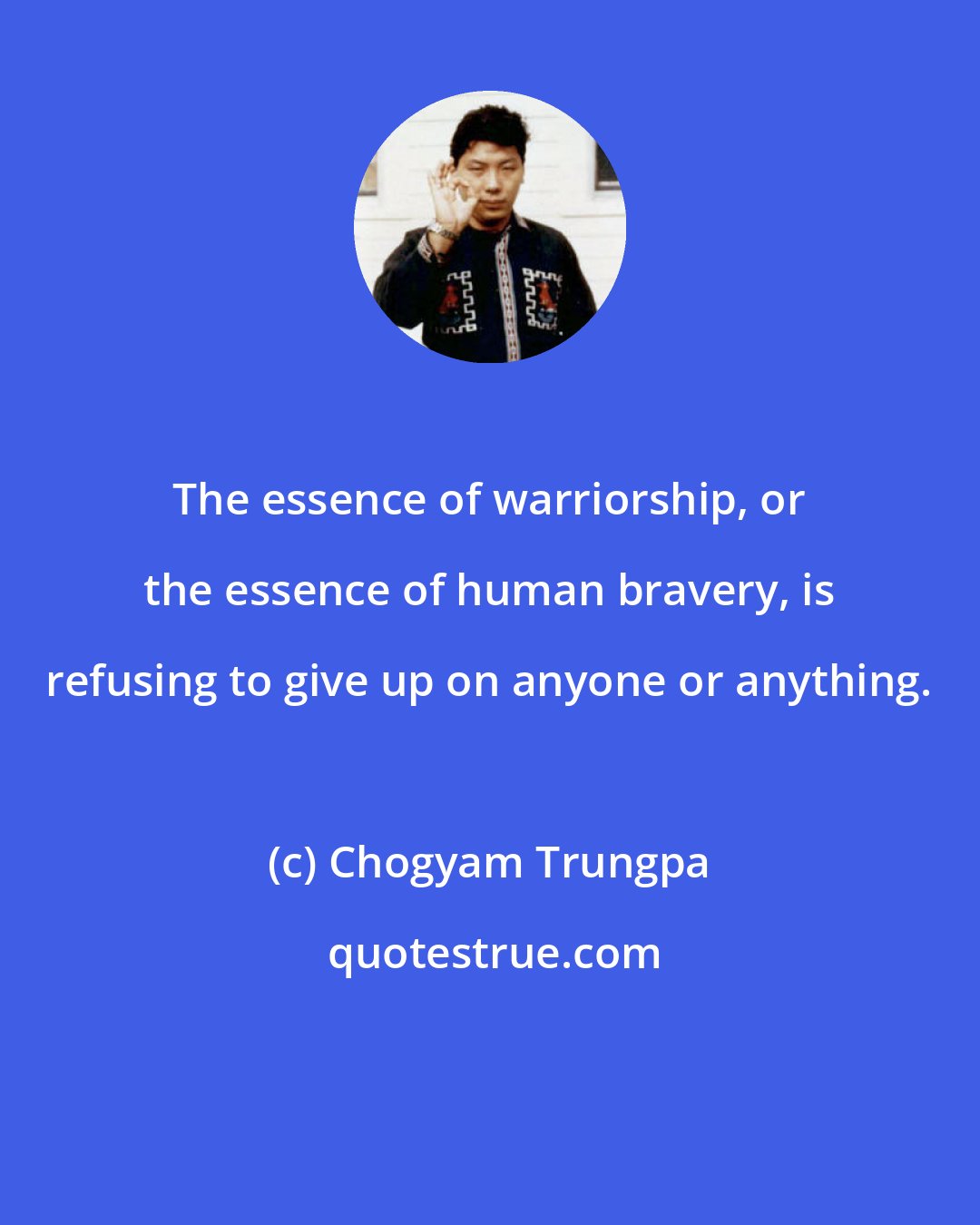 Chogyam Trungpa: The essence of warriorship, or the essence of human bravery, is refusing to give up on anyone or anything.