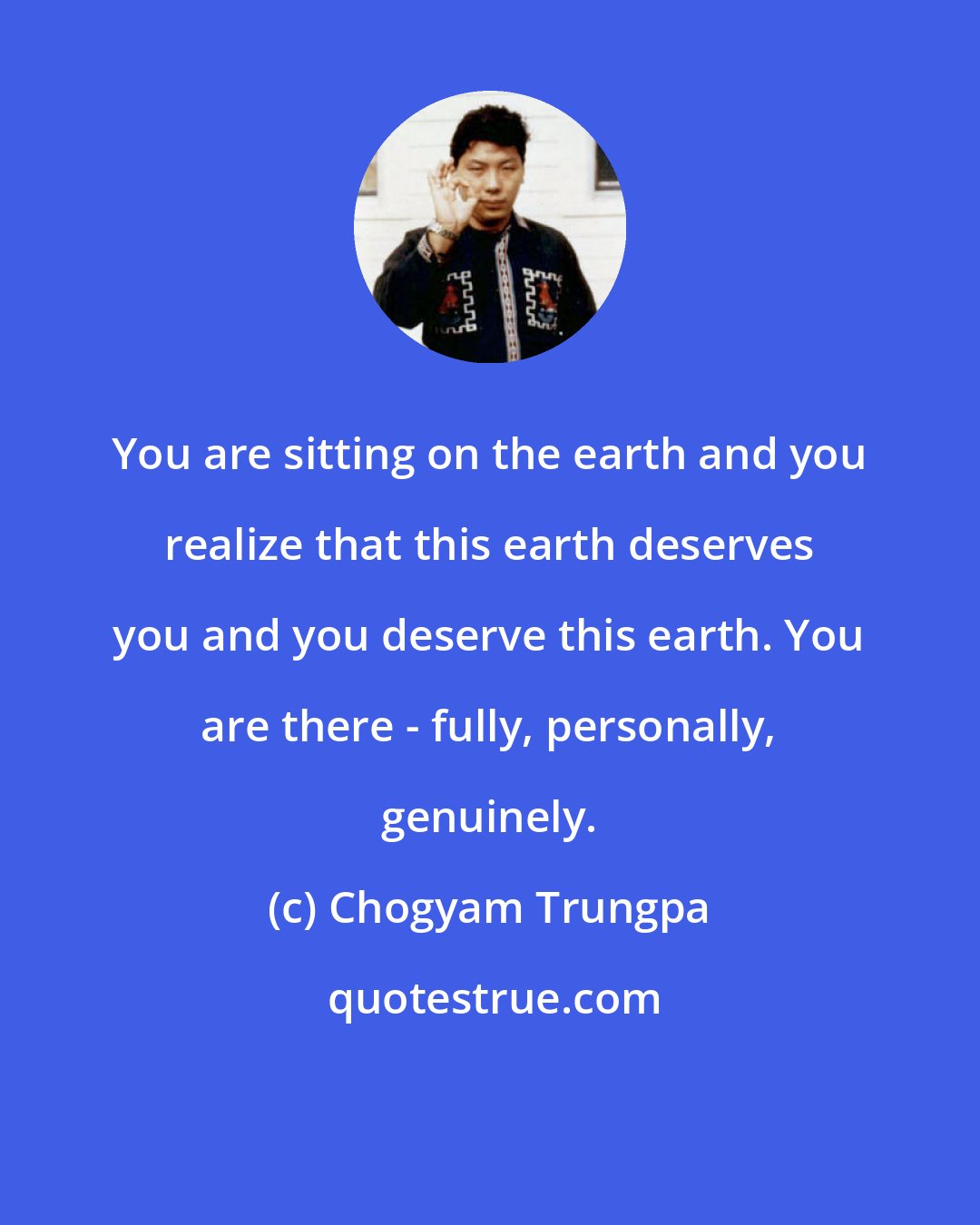 Chogyam Trungpa: You are sitting on the earth and you realize that this earth deserves you and you deserve this earth. You are there - fully, personally, genuinely.