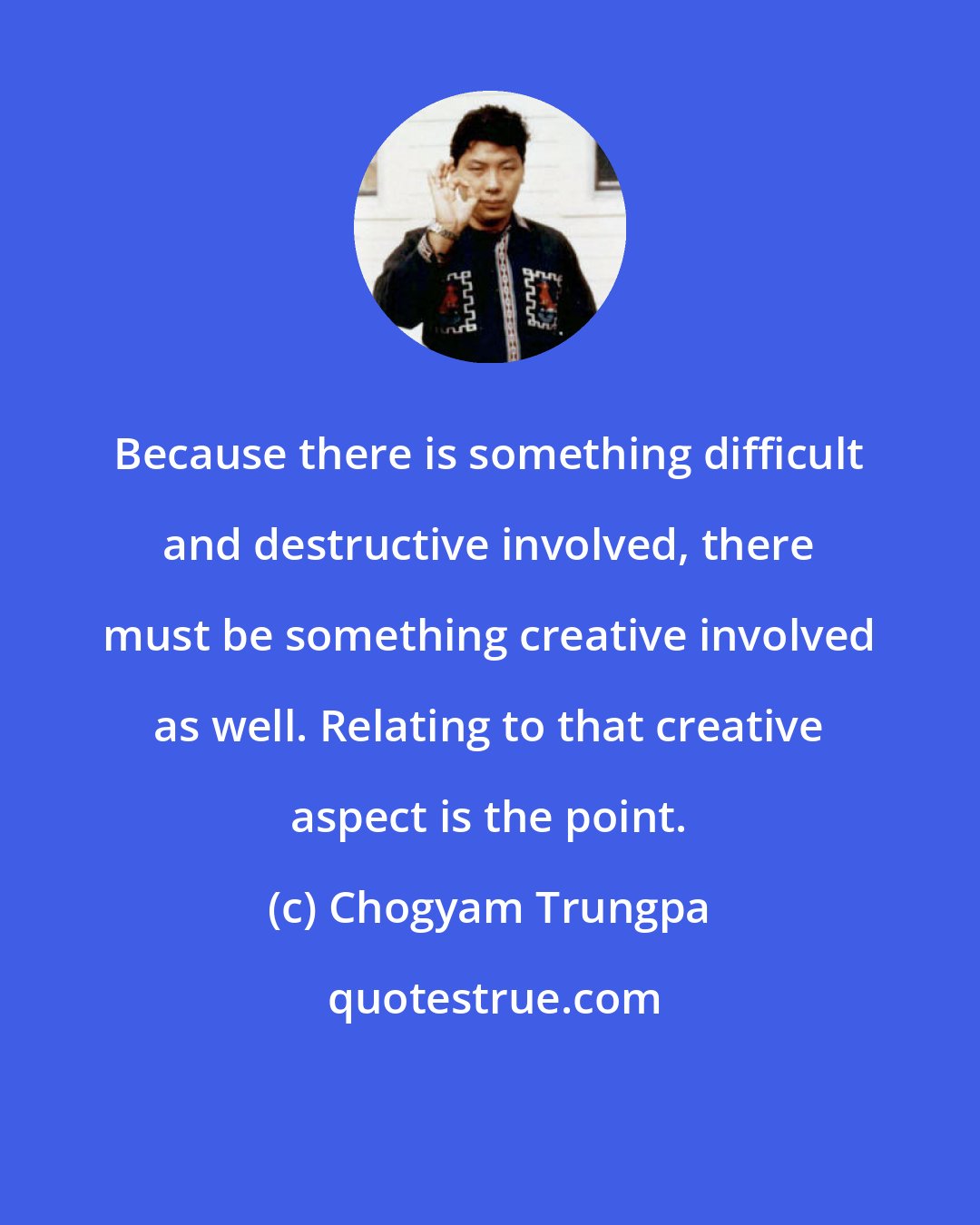 Chogyam Trungpa: Because there is something difficult and destructive involved, there must be something creative involved as well. Relating to that creative aspect is the point.