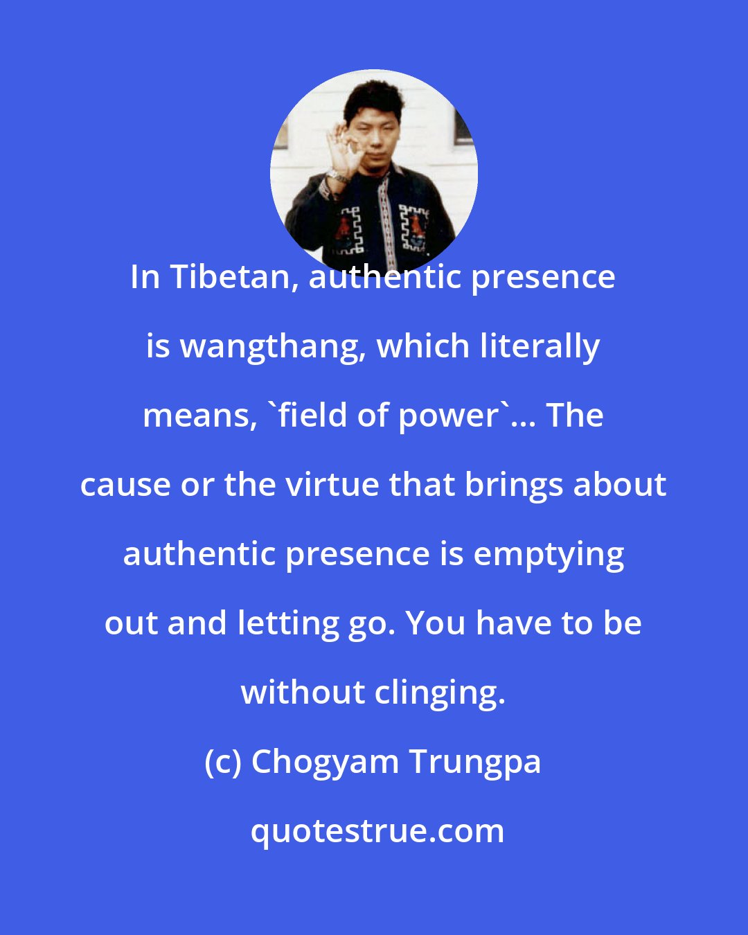 Chogyam Trungpa: In Tibetan, authentic presence is wangthang, which literally means, 'field of power'... The cause or the virtue that brings about authentic presence is emptying out and letting go. You have to be without clinging.
