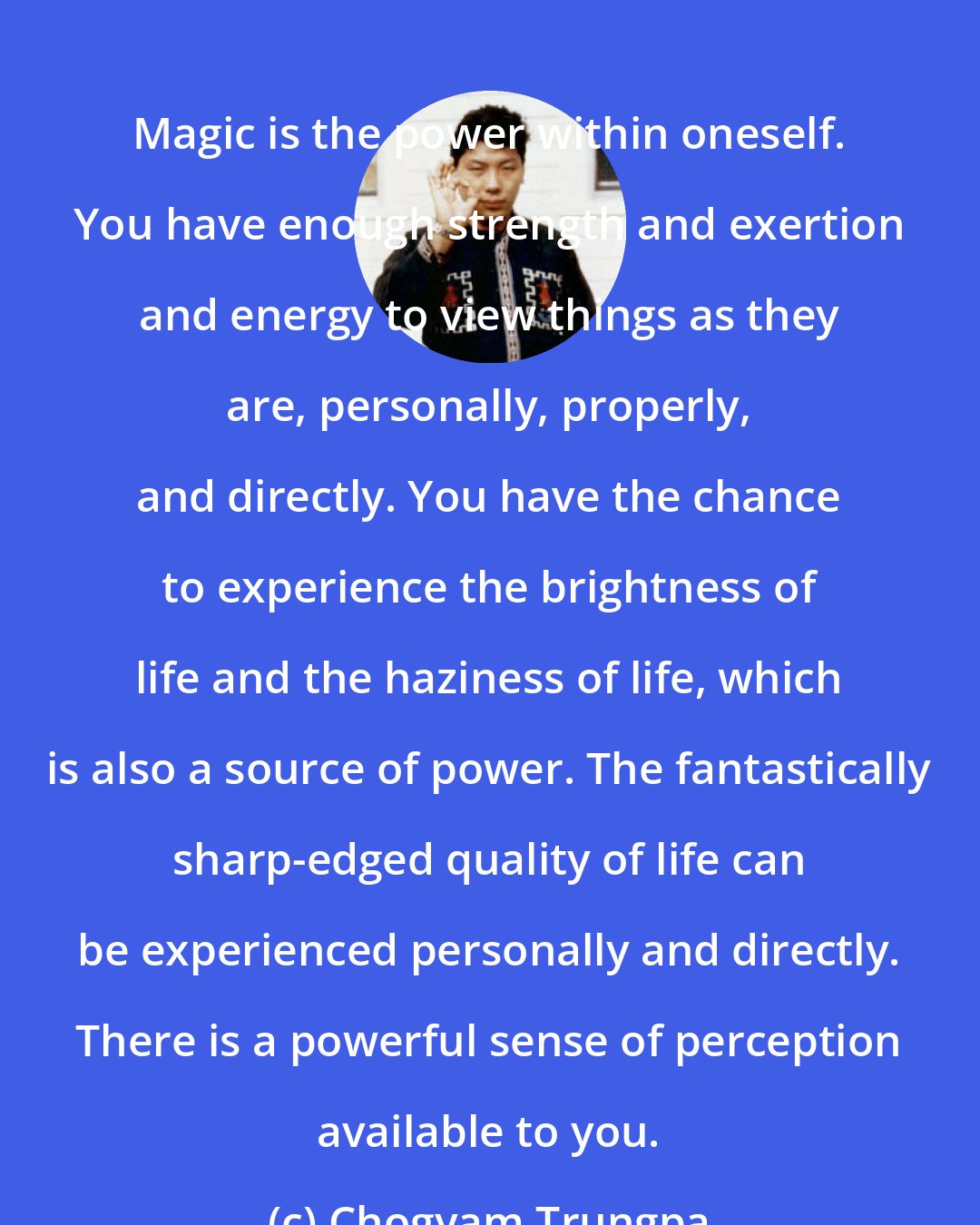 Chogyam Trungpa: Magic is the power within oneself. You have enough strength and exertion and energy to view things as they are, personally, properly, and directly. You have the chance to experience the brightness of life and the haziness of life, which is also a source of power. The fantastically sharp-edged quality of life can be experienced personally and directly. There is a powerful sense of perception available to you.