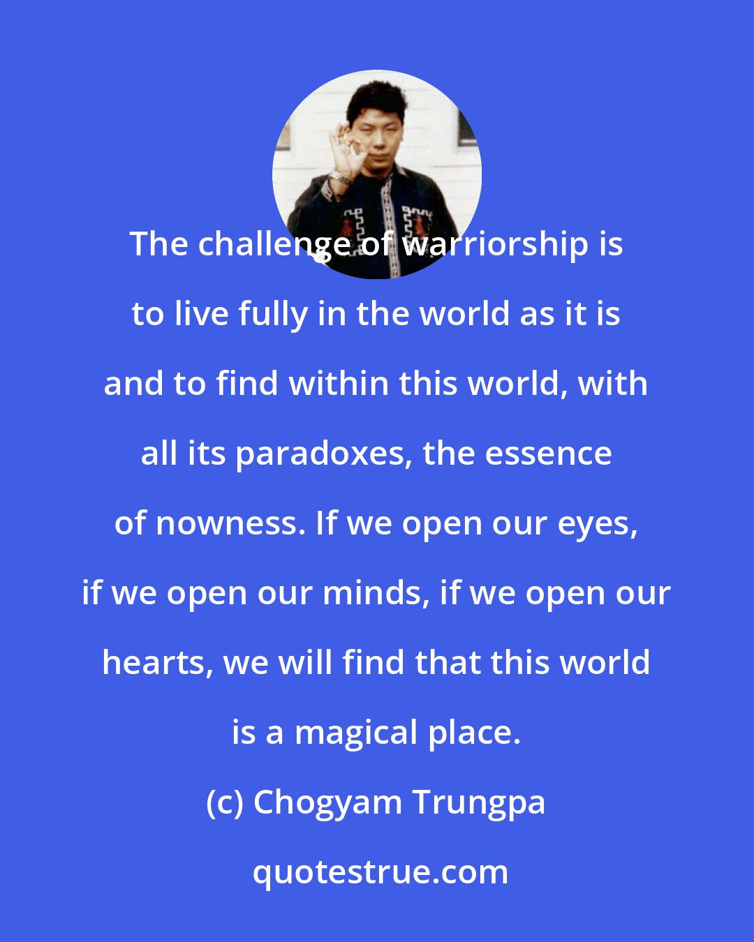 Chogyam Trungpa: The challenge of warriorship is to live fully in the world as it is and to find within this world, with all its paradoxes, the essence of nowness. If we open our eyes, if we open our minds, if we open our hearts, we will find that this world is a magical place.