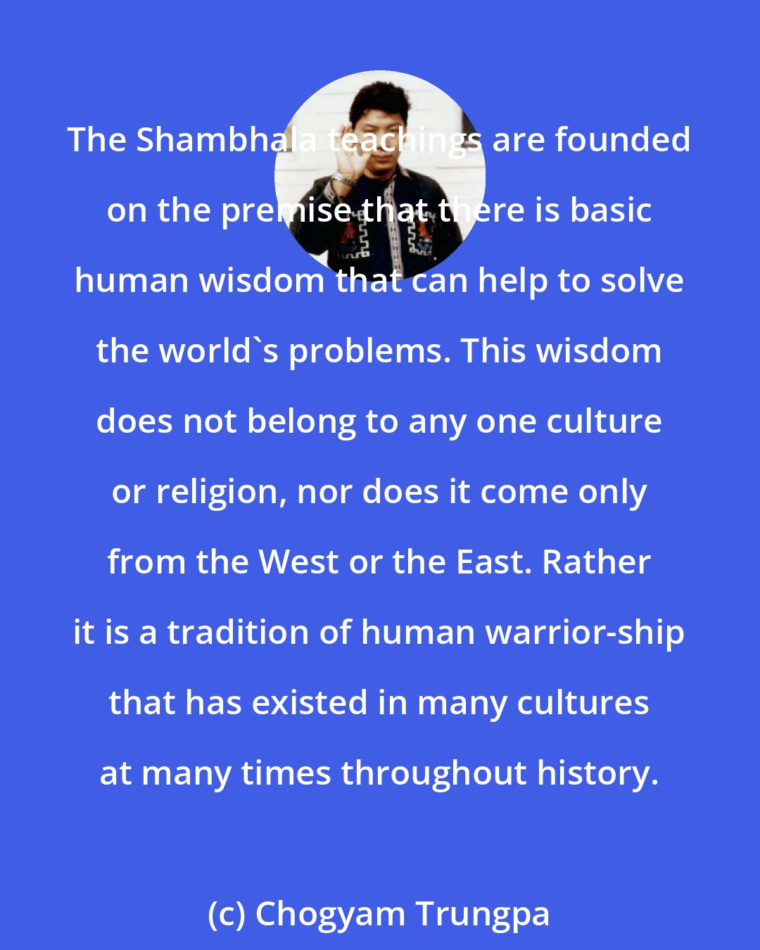 Chogyam Trungpa: The Shambhala teachings are founded on the premise that there is basic human wisdom that can help to solve the world's problems. This wisdom does not belong to any one culture or religion, nor does it come only from the West or the East. Rather it is a tradition of human warrior-ship that has existed in many cultures at many times throughout history.