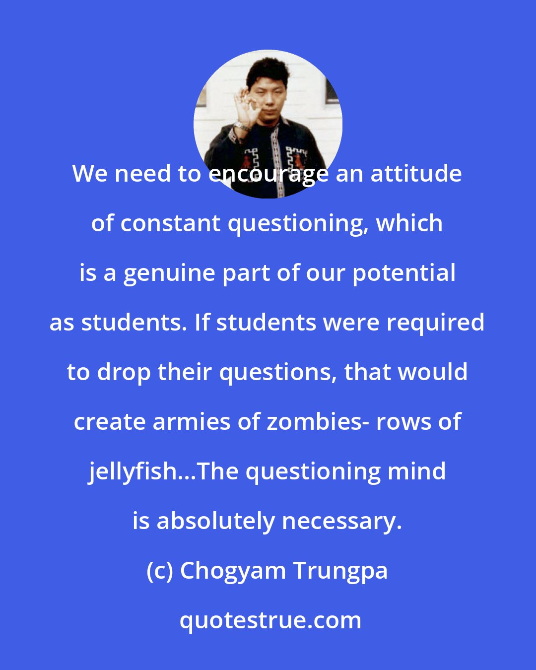 Chogyam Trungpa: We need to encourage an attitude of constant questioning, which is a genuine part of our potential as students. If students were required to drop their questions, that would create armies of zombies- rows of jellyfish...The questioning mind is absolutely necessary.