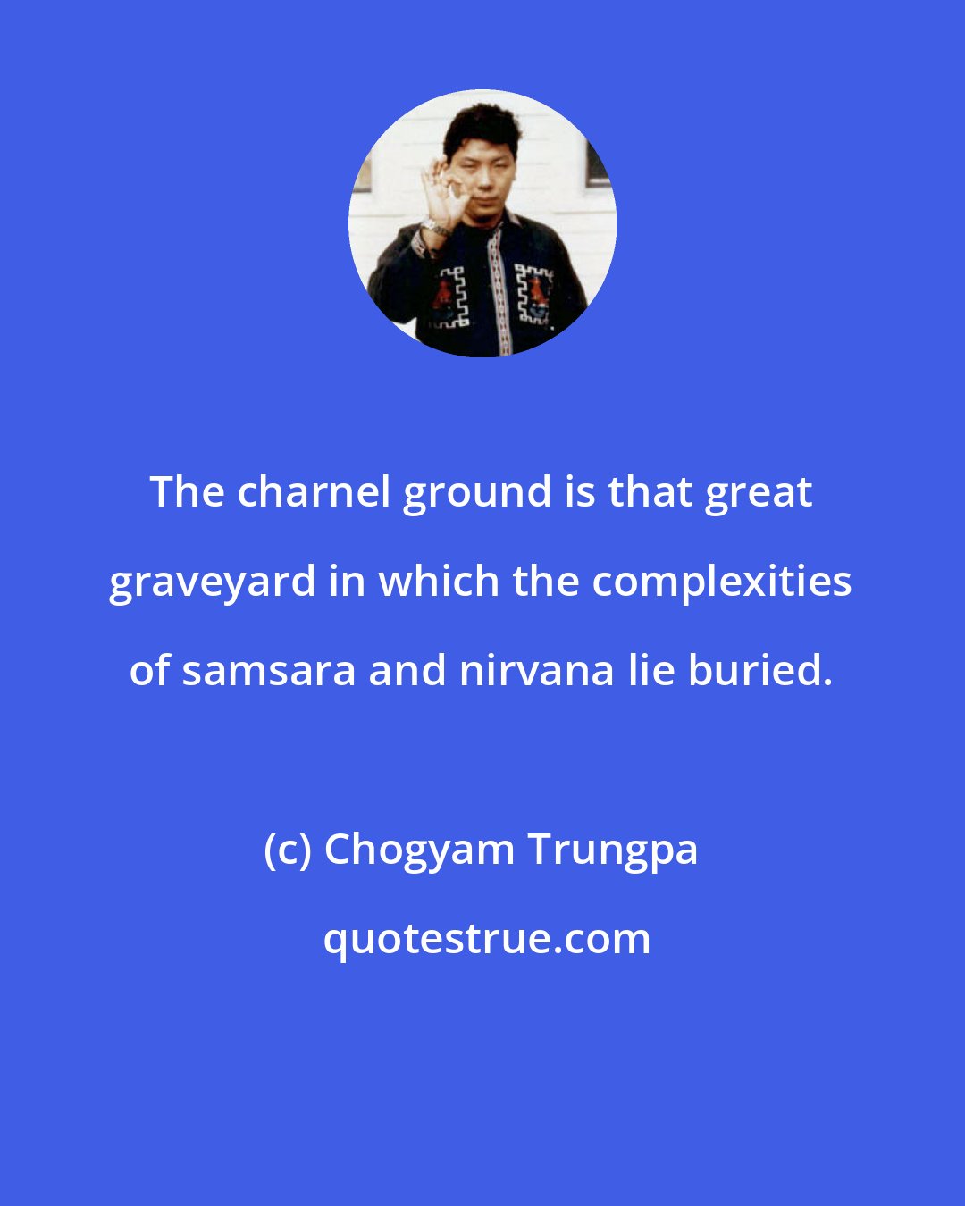 Chogyam Trungpa: The charnel ground is that great graveyard in which the complexities of samsara and nirvana lie buried.