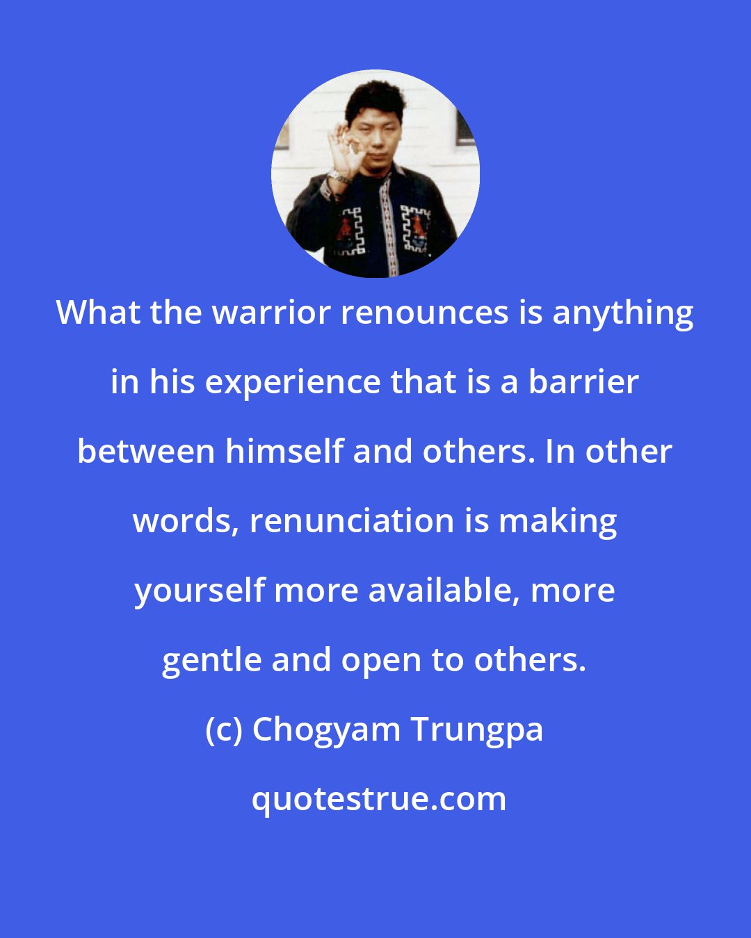 Chogyam Trungpa: What the warrior renounces is anything in his experience that is a barrier between himself and others. In other words, renunciation is making yourself more available, more gentle and open to others.