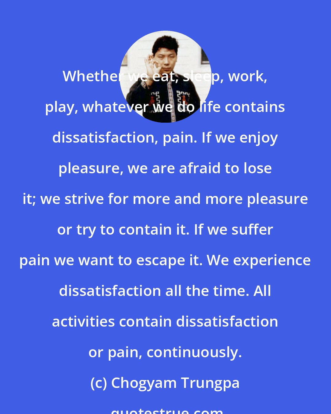 Chogyam Trungpa: Whether we eat, sleep, work, play, whatever we do life contains dissatisfaction, pain. If we enjoy pleasure, we are afraid to lose it; we strive for more and more pleasure or try to contain it. If we suffer pain we want to escape it. We experience dissatisfaction all the time. All activities contain dissatisfaction or pain, continuously.
