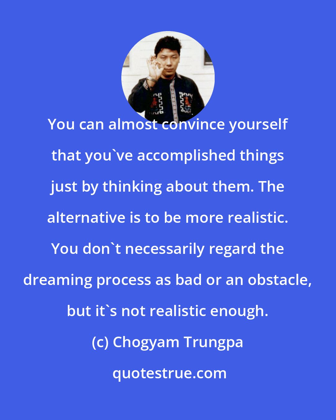 Chogyam Trungpa: You can almost convince yourself that you've accomplished things just by thinking about them. The alternative is to be more realistic. You don't necessarily regard the dreaming process as bad or an obstacle, but it's not realistic enough.