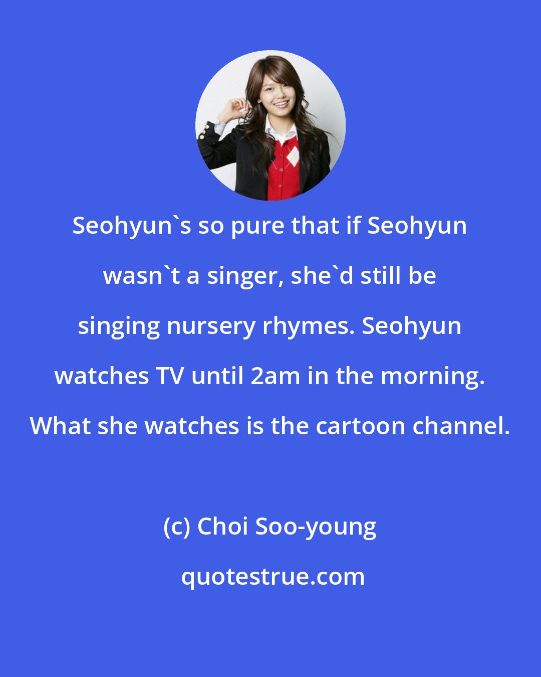 Choi Soo-young: Seohyun's so pure that if Seohyun wasn't a singer, she'd still be singing nursery rhymes. Seohyun watches TV until 2am in the morning. What she watches is the cartoon channel.