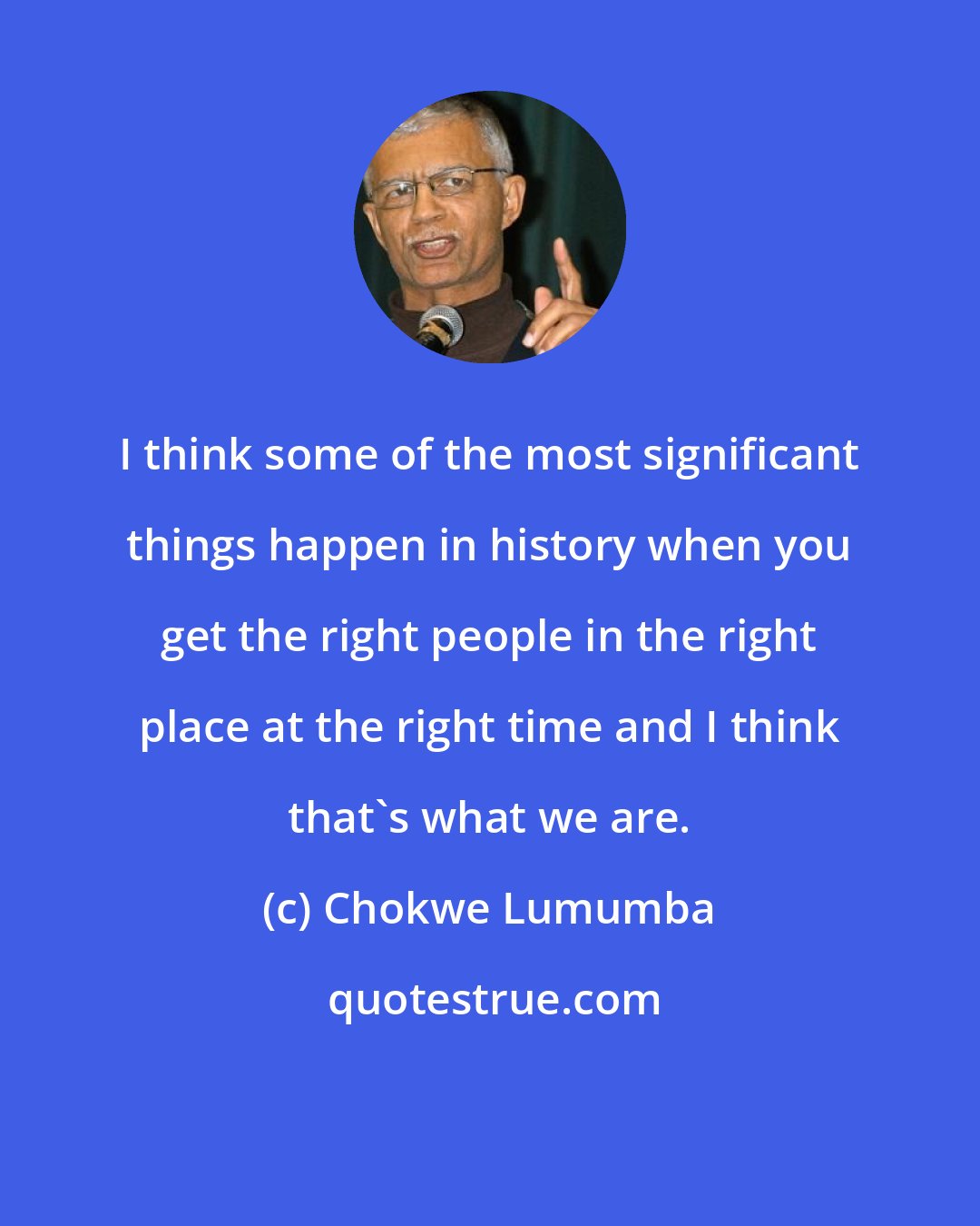 Chokwe Lumumba: I think some of the most significant things happen in history when you get the right people in the right place at the right time and I think that's what we are.