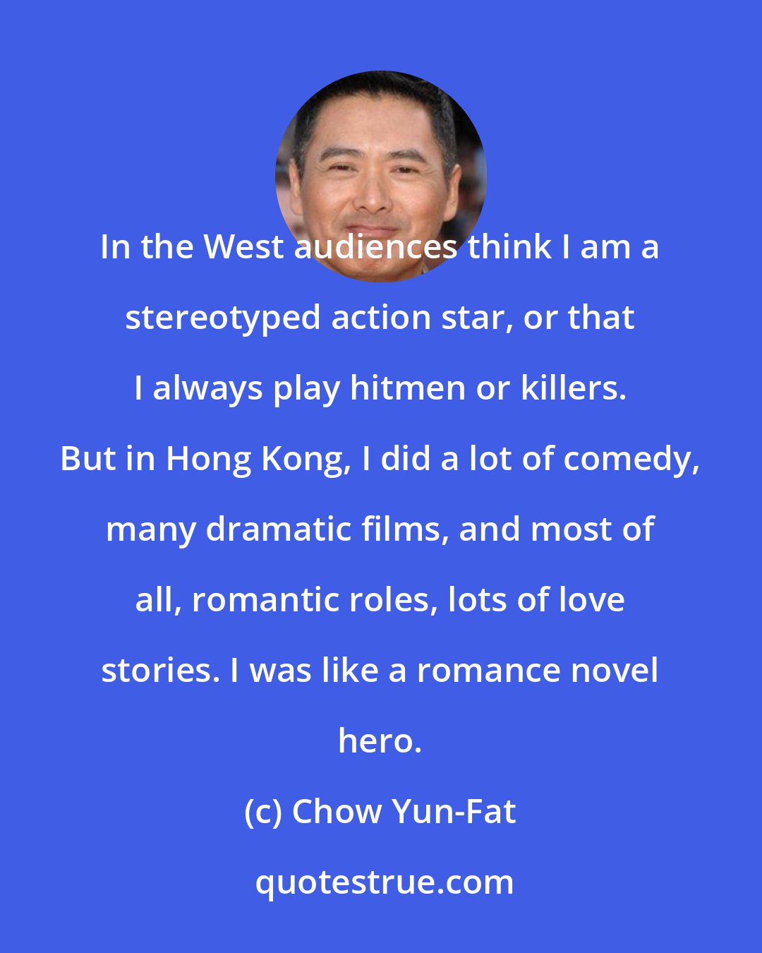 Chow Yun-Fat: In the West audiences think I am a stereotyped action star, or that I always play hitmen or killers. But in Hong Kong, I did a lot of comedy, many dramatic films, and most of all, romantic roles, lots of love stories. I was like a romance novel hero.