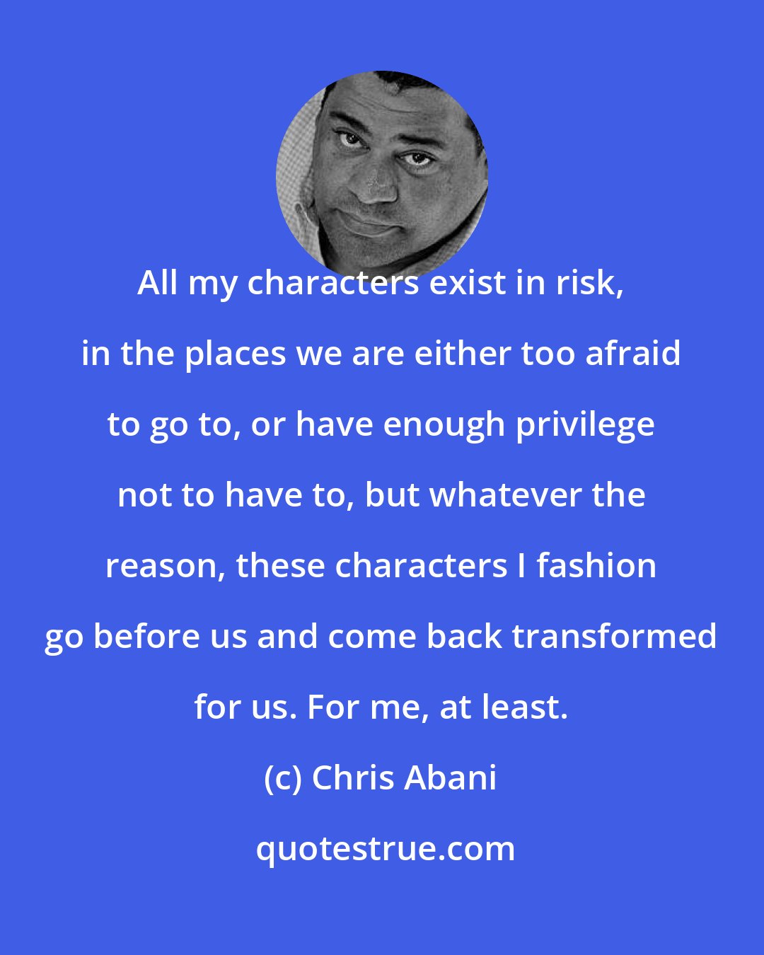 Chris Abani: All my characters exist in risk, in the places we are either too afraid to go to, or have enough privilege not to have to, but whatever the reason, these characters I fashion go before us and come back transformed for us. For me, at least.