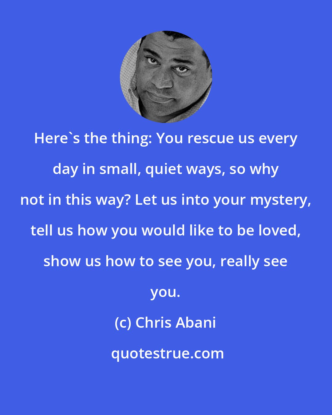 Chris Abani: Here's the thing: You rescue us every day in small, quiet ways, so why not in this way? Let us into your mystery, tell us how you would like to be loved, show us how to see you, really see you.