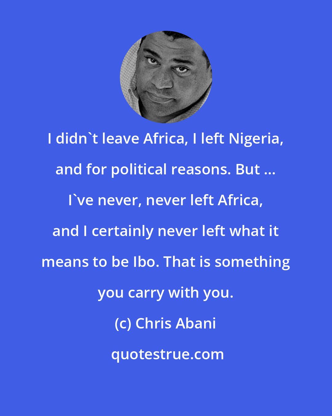 Chris Abani: I didn't leave Africa, I left Nigeria, and for political reasons. But ... I've never, never left Africa, and I certainly never left what it means to be Ibo. That is something you carry with you.