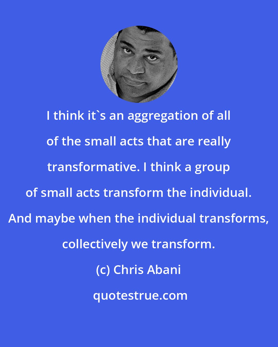 Chris Abani: I think it's an aggregation of all of the small acts that are really transformative. I think a group of small acts transform the individual. And maybe when the individual transforms, collectively we transform.