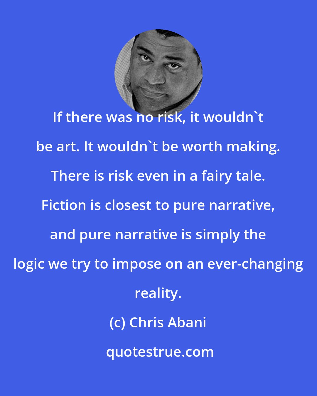 Chris Abani: If there was no risk, it wouldn't be art. It wouldn't be worth making. There is risk even in a fairy tale. Fiction is closest to pure narrative, and pure narrative is simply the logic we try to impose on an ever-changing reality.
