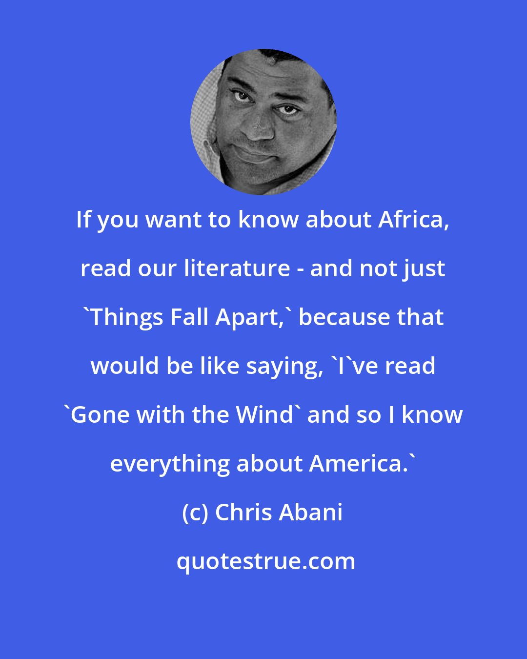 Chris Abani: If you want to know about Africa, read our literature - and not just 'Things Fall Apart,' because that would be like saying, 'I've read 'Gone with the Wind' and so I know everything about America.'