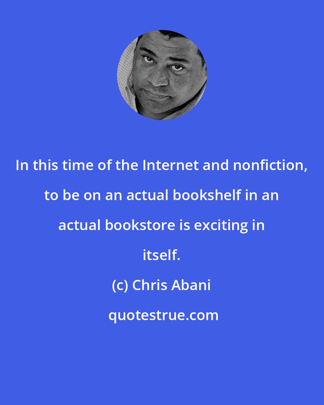 Chris Abani: In this time of the Internet and nonfiction, to be on an actual bookshelf in an actual bookstore is exciting in itself.