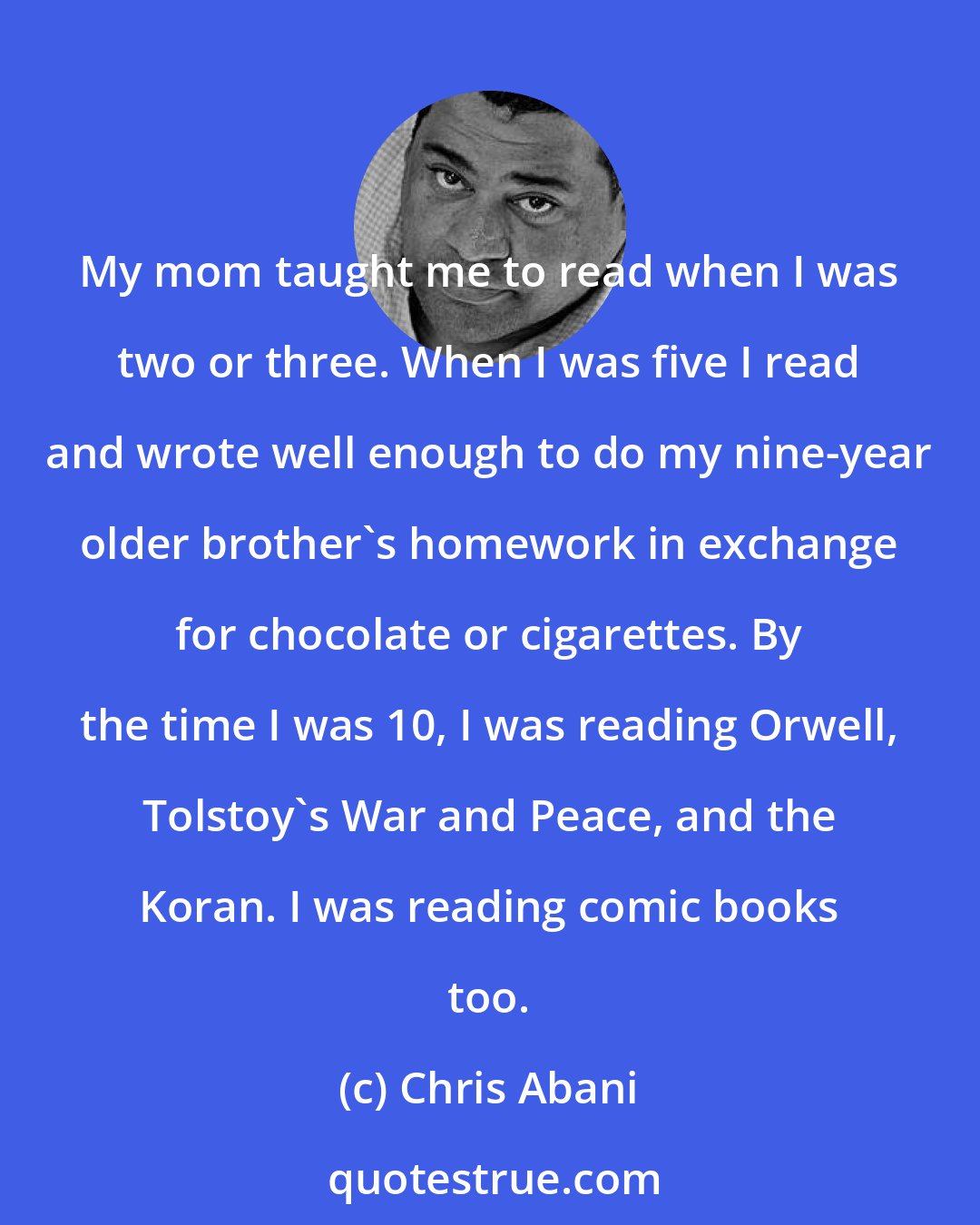 Chris Abani: My mom taught me to read when I was two or three. When I was five I read and wrote well enough to do my nine-year older brother's homework in exchange for chocolate or cigarettes. By the time I was 10, I was reading Orwell, Tolstoy's War and Peace, and the Koran. I was reading comic books too.
