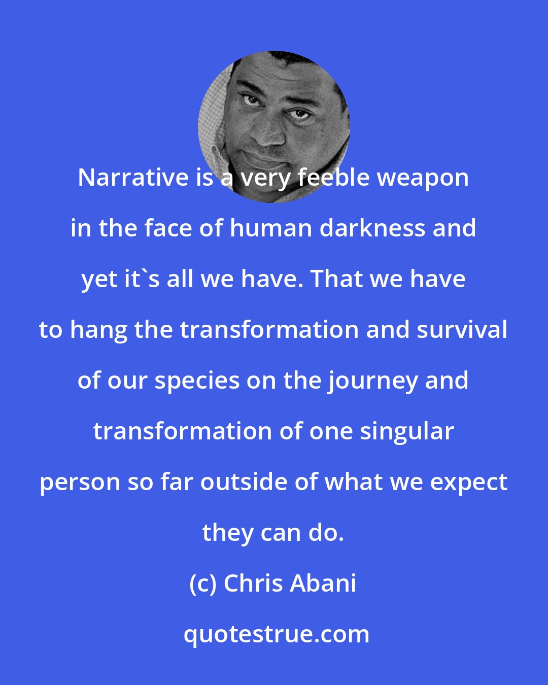 Chris Abani: Narrative is a very feeble weapon in the face of human darkness and yet it's all we have. That we have to hang the transformation and survival of our species on the journey and transformation of one singular person so far outside of what we expect they can do.