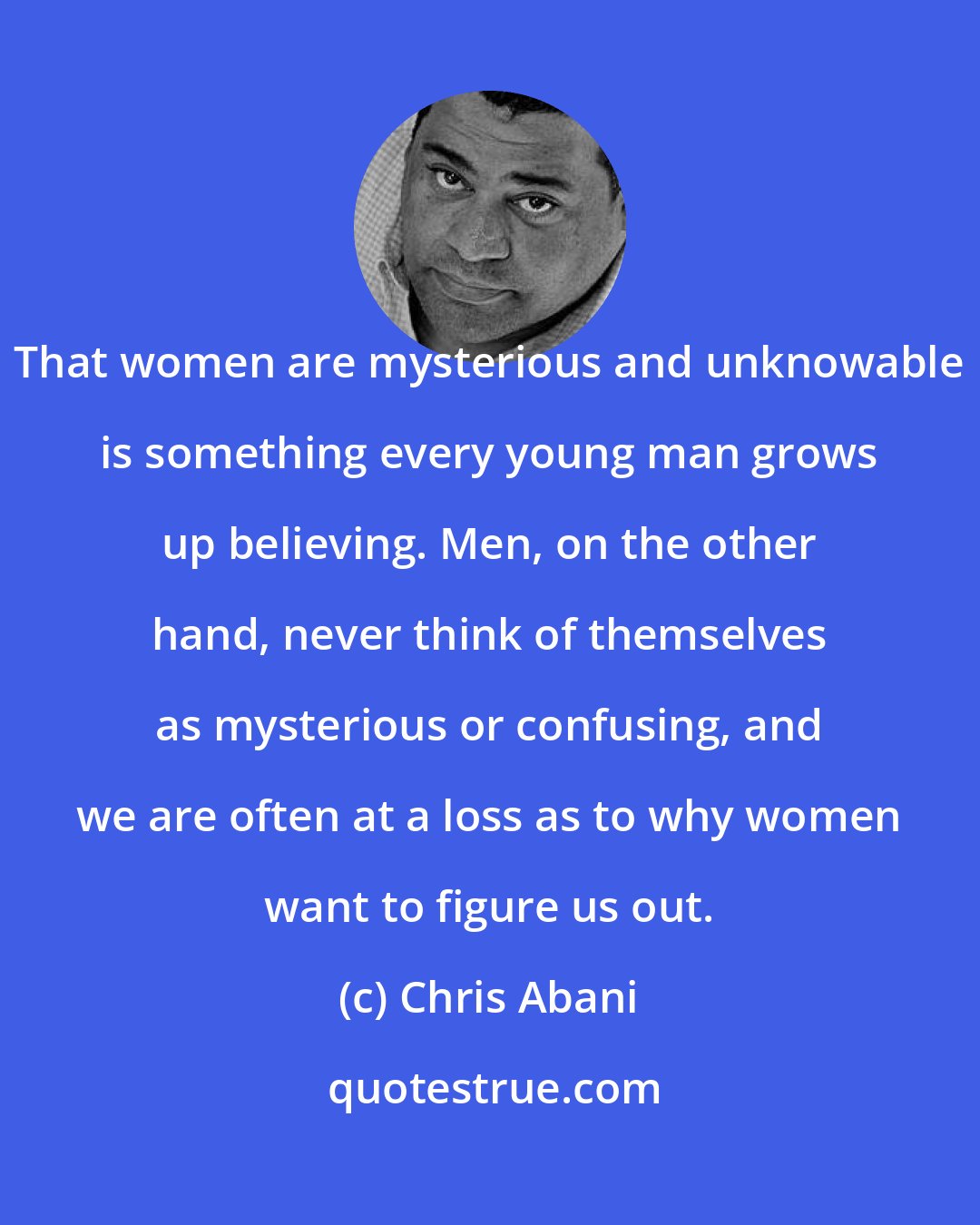 Chris Abani: That women are mysterious and unknowable is something every young man grows up believing. Men, on the other hand, never think of themselves as mysterious or confusing, and we are often at a loss as to why women want to figure us out.